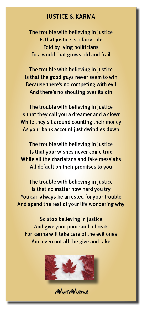 JUSTICE & KARMA

The trouble with believing in justice
Is that justice is a fairy tale
Told by lying politicians
To a world that grows old and frail

The trouble with believing in justice
Is that the good guys never seem to win
Because there's no competing with evil

And there's no shouting over its din

The trouble with believing in justice
Is that they call you a dreamer and a clown
While they sit around counting their money
As your bank account just dwindles down

The trouble with believing in justice

Is that your wishes never come true
While all the charlatans and fake messiahs

All default on their promises to you

The trouble with believing in justice
Is that no matter how hard you try
You can always be arrested for your trouble
And spend the rest of your life wondering why

So stop believing in justice
And give your poor soul a break
For karma will take care of the evil ones
And even out all the give and take