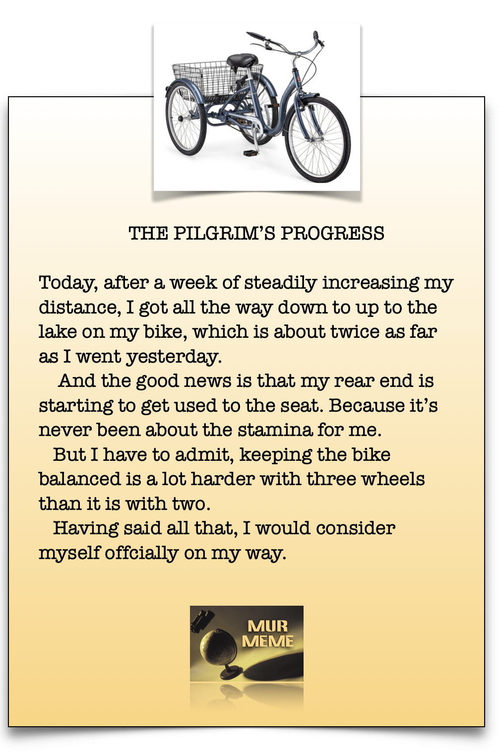 THE PILGRIM'S PROGRESS

Today, after a week of steadily increasing my
distance, I got all the way down to up to the
lake on my bike, which is about twice as far
as I went yesterday.

And the good news is that my rear end is
starting to get used to the seat. Because it's
never been about the stamina for me.

But I have to admit, keeping the bike
balanced is a lot harder with three wheels
than it is with two.

Having said all that, I would consider
myself offcially on my way.