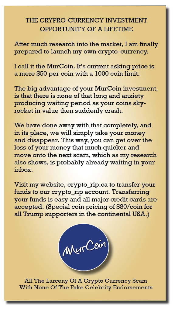 THE CRYPRO-CURRENCY INVESTMENT
OPPORTUNITY OF A LIFETIME

After much research into the market, I am finally
prepared to launch my own crypto-currency.

I call it the MurCoin. It's current asking price is
a mere S50 per coin with a 1000 coin limit.

The big advantage of your MurCoin investment,
1s that there is none of that long and anxiety
producing waiting period as your coins sky-
rocket in value then suddenly crash.

We have done away with that completely, and
in its place, we will simply take your money
and disappear. This way, you can get over the
loss of your money that much quicker and
move onto the next scam, which as my research
also shows, is probably already waiting in your
inbox.

Visit my website, crypto rip.ca to transfer your
funds to our crypto rip account. Transferring
your funds is easy and all major credit cards are
accepted. (Special coin pricing of $80/coin for
all Trump supporters in the continental USA.)

All The Larceny Of A Crypto Currency Scam
With None Of The Fake Celebnty Endorsements