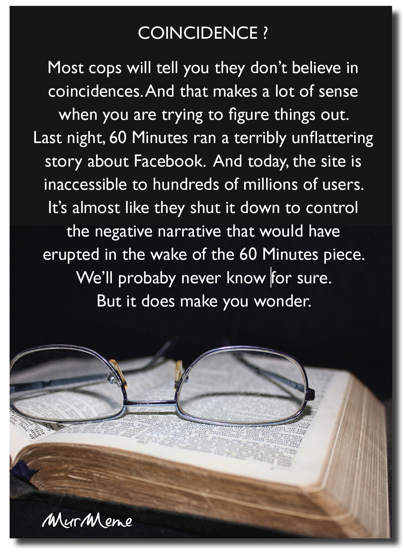 COINCIDENCE?

Most cops will tell you they don’t believe in
coincidences. And that makes a lot of sense
when you are trying to figure things out.
Last night, 60 Minutes ran a terribly unflattering
story about Facebook. And today, the site is
inaccessible to hundreds of millions of users.
It’s almost like they shut it down to control
the negative narrative that would have
erupted in the wake of the 60 Minutes piece
We'll probaby never know for sure.
But it does make you wonder.