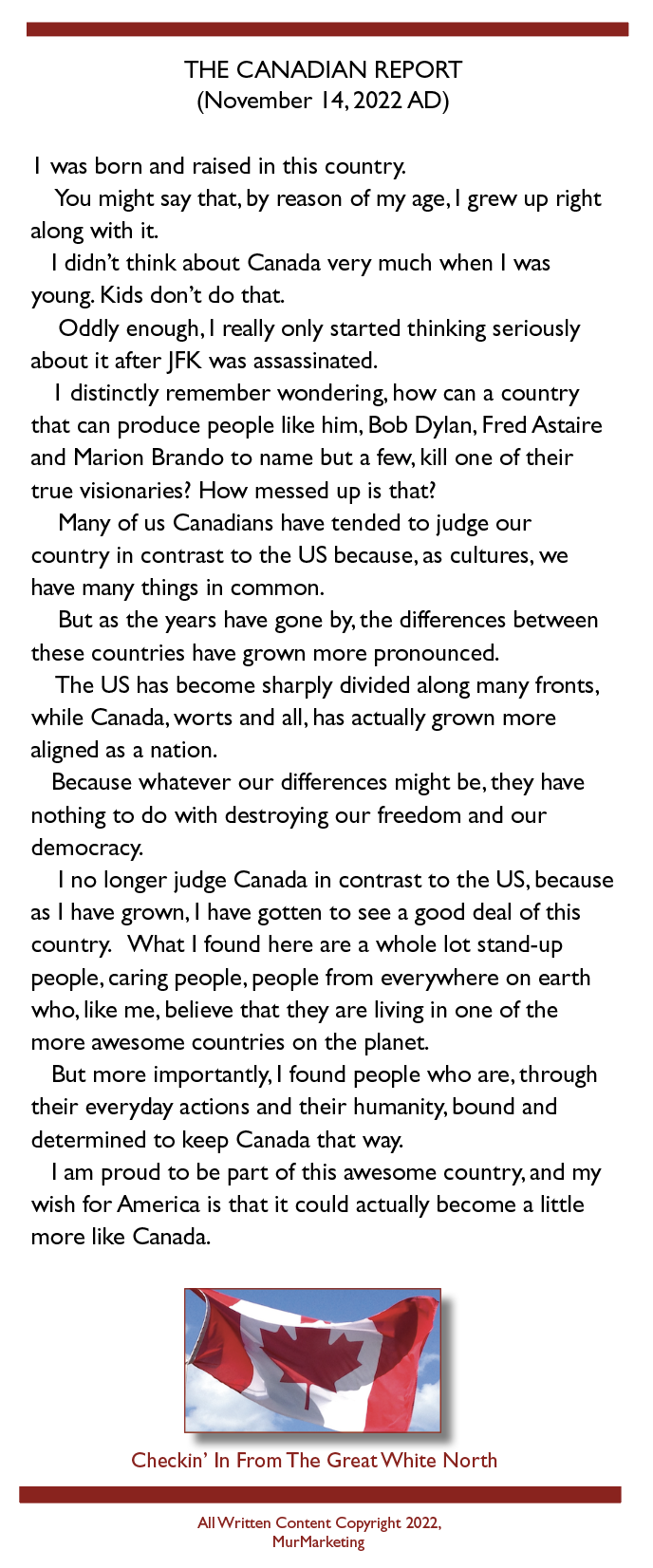 THE CANADIAN REPORT
(November 14,2022 AD)

| was born and raised in this country.

You might say that, by reason of my age. | grew up right
along with it.

| didn't think about Canada very much when | was
young. Kids don’t do that.

Oddly enough, | really only started thinking seriously
about it after JFK was assassinated.

| distinctly remember wondering, how can a country
that can produce people like him, Bob Dylan, Fred Astaire
and Marion Brando to name but a few, kill one of their
true visionaries’ How messed up is that!

Many of us Canadians have tended to judge our
country in contrast to the US because, as cultures, we
have many things in common.

But as the years have gone by. the differences between
these countries have grown more pronounced.

The US has become sharply divided along many fronts,
while Canada, worts and all, has actually grown more
aligned as a nation.

Because whatever our differences might be, they have
nothing to do with destroying our freedom and our
democracy.

I no longer judge Canada in contrast to the US, because
as | have grown, | have gotten to see a good deal of this
country. What | found here are a whole lot stand-up
people, caring people, people from everywhere on earth
who, like me, believe that they are living in one of the
more awesome countries on the planet.

But more importantly, | found people who are, through
their everyday actions and their humanity, bound and
determined to keep Canada that way.

I'am proud to be part of this awesome country, and my
wish for America is that it could actually become a little
more like Canada.

 

Checkin’ In From The Great White North

 

AllWrrzen Content Copyright 2022.
MurMarkeung