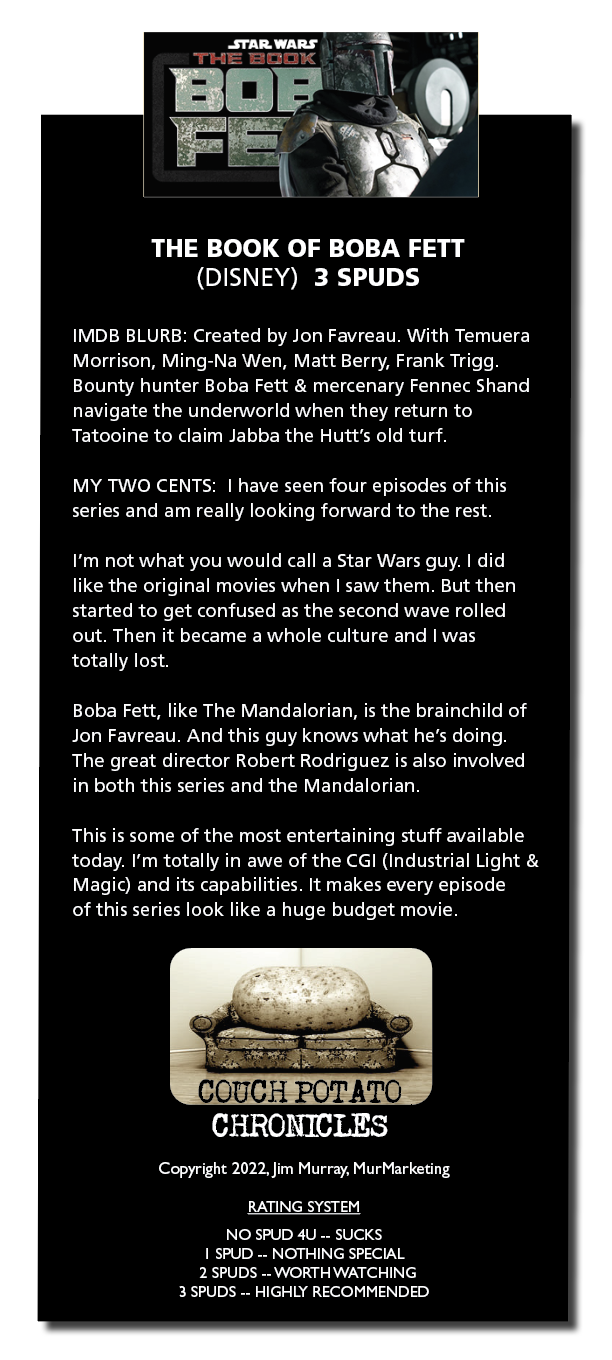 THE BOOK OF BOBA FETT
(DISNEY) 3 SPUDS

IMDB BLURB Created by Jon Favreau With Temuera
Morrison, Ming-Na Wen, Matt Berry, Frank Trigg
Bounty hunter Boba Fett & mercenary Fennec Shand
navigate the underworld when they return to
Tatooine to claim Jabba the Hutt’s old turf

MY TWO CENTS | have seen four episodes of this
series and am really looking forward to the rest

I'm not what you would call a Star Wars guy 1 did
hike the onginal movies when | saw them But then
started to get confused as the second wave rolled
out Then it became a whole culture and | was
totally lost

Boba Fett, like The Mandalorian, is the brainchild of
Jon Favreau And this guy knows what he’s doing
The great director Robert Rodriguez 1s also involved
in both this series and the Mandalorian

This 1s some of the most entertaining stuff available
today I'm totally in awe of the CGI (Industrial Light &
[Er Rey EFT NT IE PT CER preter

of this series look like a huge budget movie

Copyright 2022. Jim Murray, MurMarketng

RATING SYSTEM

[RV PVT
1 SPUD .. NOTHING SPECIAL
2 SPUDS .. WORTH WATCHING
3 SPUDS .. HIGHLY RECOMMENDED