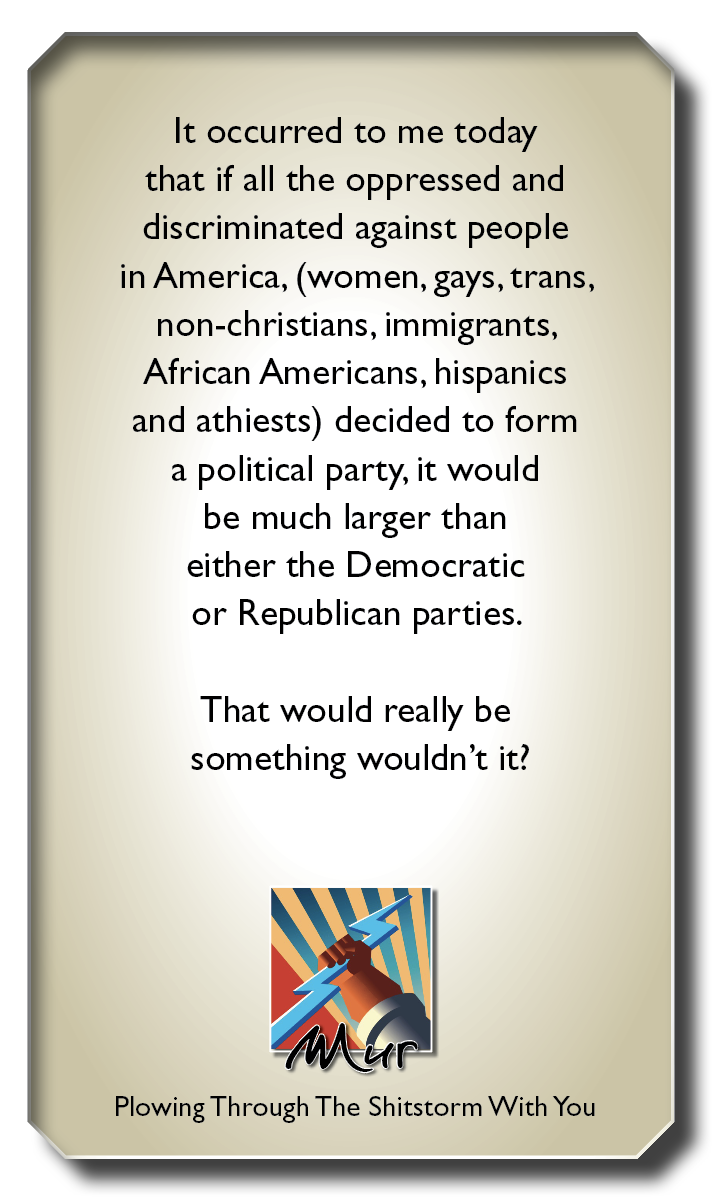 It occurred to me today
that if all the oppressed and
discriminated against people

in America, (women, gays, trans,
non-christians, immigrants,
African Americans, hispanics
and athiests) decided to form
a political party, it would
be much larger than
either the Democratic
or Republican parties.

That would really be

something wouldn't it?

b |

Plowing Through The Shitstorm With You