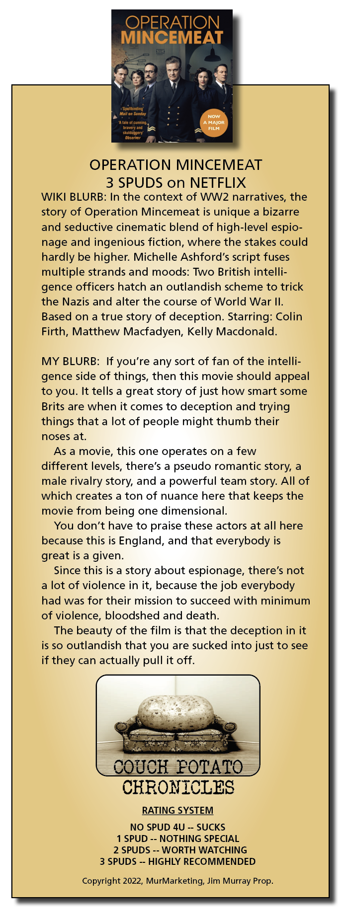 OPERATION
MINCEMEAT

   

OPERATION MINCEMEAT
3 SPUDS on NETFLIX
WIKI BLURB: In the context of WW2 narratives, the
story of Operation Mincemeat is unique a bizarre
and seductive cinematic blend of high-level espio-
nage and ingenious fiction, where the stakes could
hardly be higher. Michelle Ashford’s script fuses
multiple strands and moods: Two British intelli-
gence officers hatch an outlandish scheme to trick
the Nazis and alter the course of World War II.
Based on a true story of deception. Starring: Colin
Firth, Matthew Macfadyen, Kelly Macdonald.

MY BLURB: If you're any sort of fan of the intelli-
gence side of things, then this movie should appeal
to you. It tells a great story of just how smart some
Brits are when it comes to deception and trying
things that a lot of people might thumb their
noses at.

As a movie, this one operates on a few
different levels, there's a pseudo romantic story, a
male rivalry story, and a powerful team story. All of
which creates a ton of nuance here that keeps the
movie from being one dimensional.

You don’t have to praise these actors at all here
because this is England, and that everybody is
great is a given.

Since this is a story about espionage, there's not
a lot of violence in it, because the job everybody
had was for their mission to succeed with minimum
of violence, bloodshed and death.

The beauty of the film is that the deception in it
is so outlandish that you are sucked into just to see
if they can actually pull it off.

OUCH POTATO
CHRONICLES

 

RATING SYSTEM
NO SPUD 4U -- SUCKS
1 SPUD -- NOTHING SPECIAL
2 SPUDS -- WORTH WATCHING
3 SPUDS -- HIGHLY RECOMMENDED

Copyright 2022, MurMarketing, Jim Murray Prop