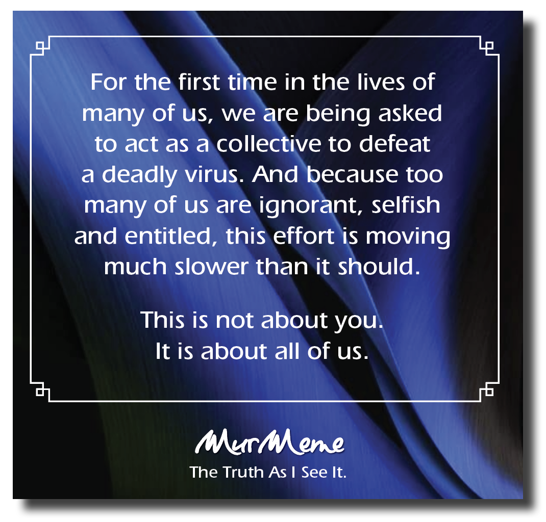 For the first time in the lives of
many of us, we are being asked
to act as a collective to defeat
a deadly virus. And because too
many of us are ignorant, selfish
and entitled, this effort is moving
much slower than it should.

This is not about you.
It is about all of us.

Mur ene

The Truth As | See It.