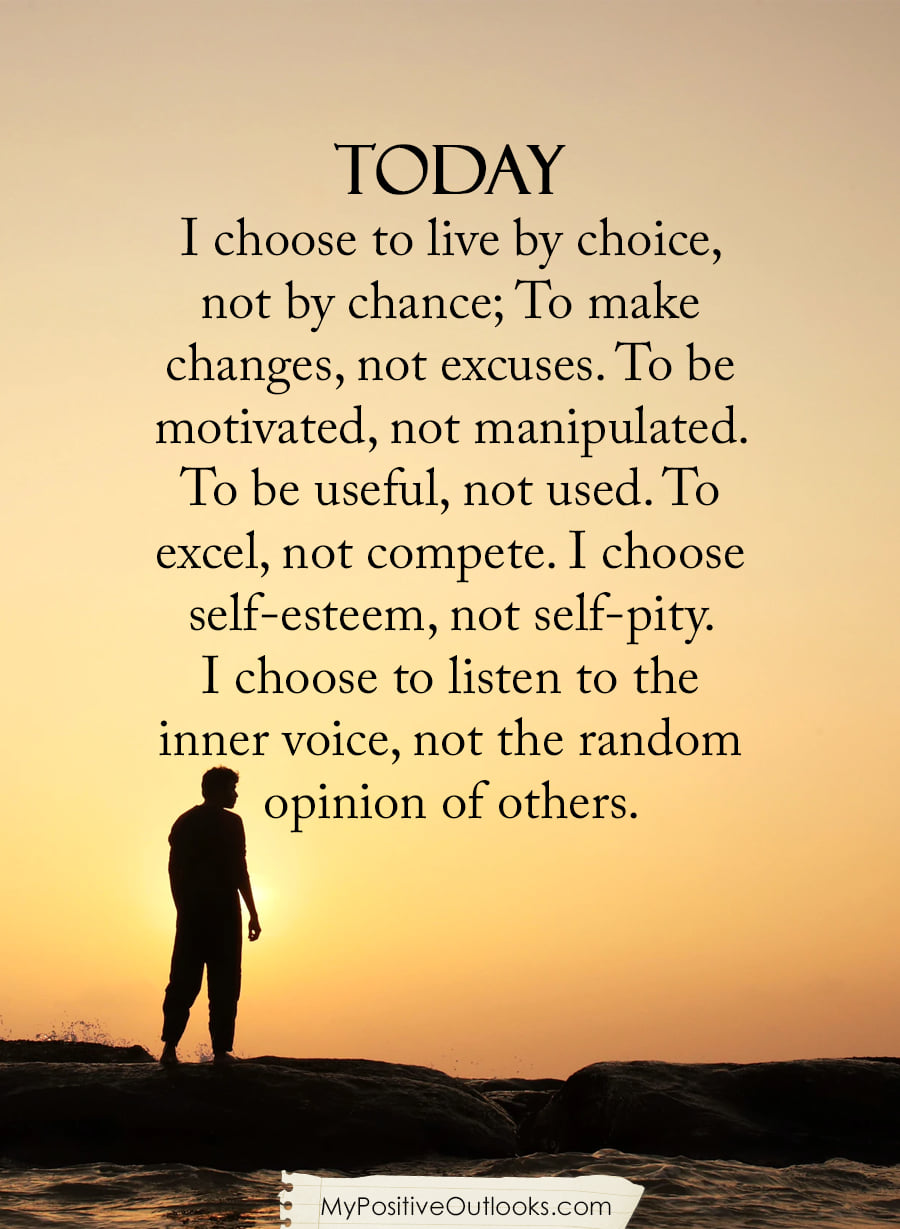 TODAY
I choose to live by choice,
not by chance; To make
changes, not excuses. To be
motivated, not manipulated.
To be useful, not used. To
excel, not compete. I choose
self-esteem, not self-pity.
I choose to listen to the
inner voice, not the random
opinion of others.