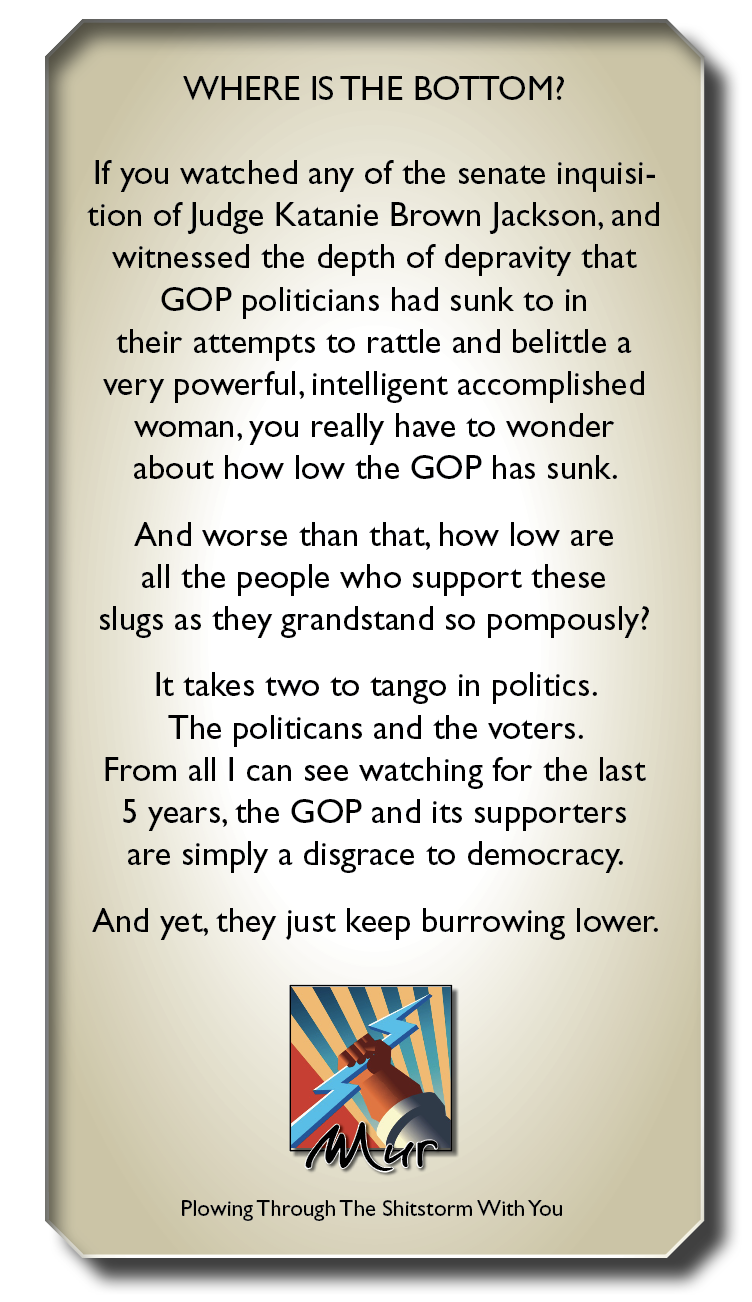 WHERE ISTHE BOTTOM?

If you watched any of the senate inquisi-
tion of Judge Katanie Brown Jackson, and
witnessed the depth of depravity that
GOP politicians had sunk to in
their attempts to rattle and belittle a
very powerful, intelligent accomplished
woman, you really have to wonder
about how low the GOP has sunk.

And worse than that, how low are
all the people who support these
slugs as they grandstand so pompously?

It takes two to tango in politics.
The politicans and the voters.
From all | can see watching for the last
5 years, the GOP and its supporters
are simply a disgrace to democracy.

And yet, they just keep burrowing lower.
7

Plowing Through The Shitstorm With You
