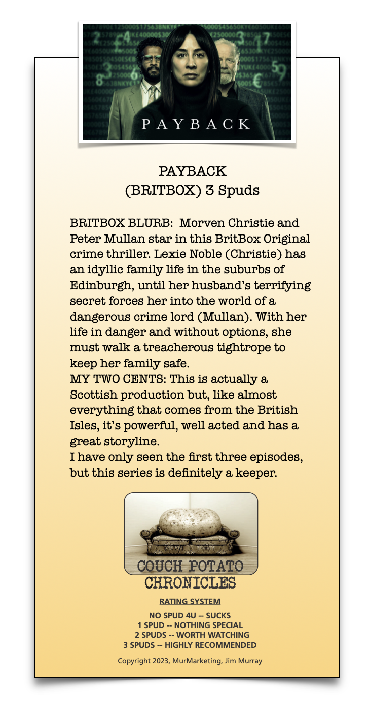 PAYBACK

 

PAYBACK
(BRITBOX) 3 Spuds

BRITBOX BLURB: Morven Christie and
Peter Mullan star in this BritBox Original
crime thriller. Lexie Noble (Christie) has
an idyllic family life in the suburbs of
Edinburgh, until her husband's terrifying
secret forces her into the world of a
dangerous crime lord (Mullan). With her
life in danger and without options, she
must walk a treacherous tightrope to
keep her family safe.

MY TWO CENTS: This is actually a
Scottish production but, like almost
everything that comes from the British
Isles, it's powerful, well acted and has a
great storyline.

I have only seen the first three episodes,
but this series is definitely a keeper.

- ] =)

\_CQUCH POTATO
CHRONICLES

RATING SYSTEM

NO SPUD 4U -- SUCKS
1 SPUD ~ NOTHING SPECIAL
2 SPUDS -- WORTH WATCHING
3 SPUDS -- HIGHLY RECOMMENDED

Copyright 2023, MurMarketing, Aim Murray