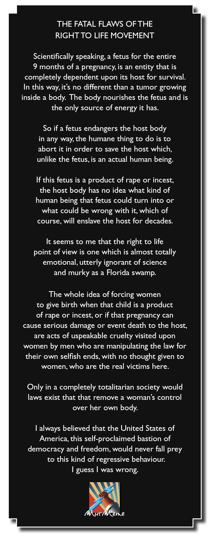 THE FATAL FLAWS OF THE
RIGHT TO LIFE MOVEMENT

Scientifically speaking, a fetus for the entire
9 months of a pregnancy, is an entity that is
completely dependent upon its host for survival.
In this way, it's no different than a tumor growing
inside a body. The body nourishes the fetus and is
the only source of energy it has.

So if a fetus endangers the host body
in any way, the humane thing to do is to
abort it in order to save the host which,
unlike the fetus, is an actual human being.

If this fetus is a product of rape or incest,
the host body has no idea what kind of
human being that fetus could turn into or
what could be wrong with it, which of
course, will enslave the host for decades.

It seems to me that the right to life
point of view is one which is almost totally
emotional, utterly ignorant of science
and murky as a Florida swamp.

The whole idea of forcing women
to give birth when that child is a product
of rape or incest, or if that pregnancy can
cause serious damage or event death to the host,
are acts of uspeakable cruelty visited upon
women by men who are manipulating the law for
their own selfish ends, with no thought given to
women, who are the real victims here.

Only in a completely totalitarian society would
laws exist that that remove a woman's control
over her own body.

| always believed that the United States of
America, this self-proclaimed bastion of
democracy and freedom, would never fall prey
to this kind of regressive behaviour.
| guess | was wrong.

x

ne