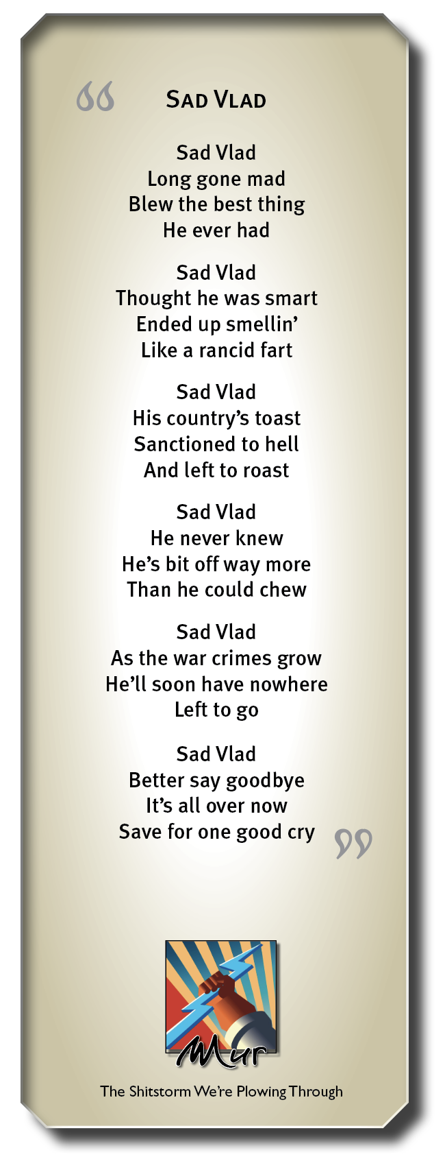 66 SAD VLAD

Sad Vlad
Long gone mad
Blew the best thing
He ever had

Sad Vlad
Thought he was smart
Ended up smellin’
Like a rancid fart

Sad Vlad
His country’s toast
Sanctioned to hell
And left to roast

Sad Vlad
He never knew
He's bit off way more
Than he could chew

Sad Vlad
As the war crimes grow
He’ll soon have nowhere
Left to go

Sad Vlad
Better say goodbye
It’s all over now
Save for one good cry 09

The Shitstorm We're Plowing Through