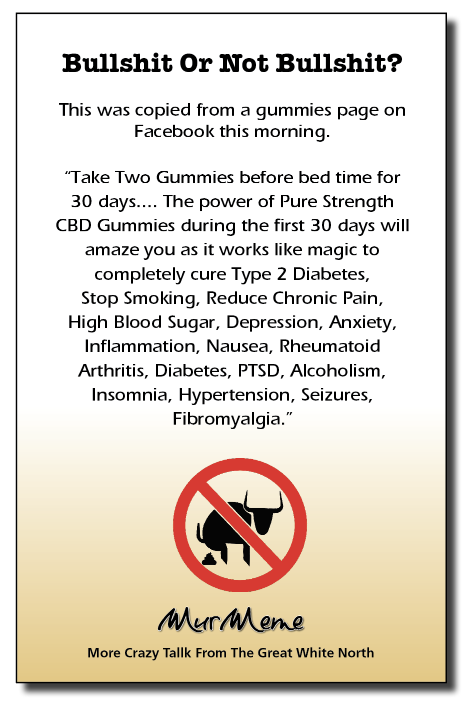 Bullshit Or Not Bullshit?

This was copied from a gummies page on
Facebook this morning.

“Take Two Gummies before bed time for
30 days.... The power of Pure Strength
CBD Gummies during the first 30 days will
amaze you as it works like magic to
completely cure Type 2 Diabetes,
Stop Smoking, Reduce Chronic Pain,
High Blood Sugar, Depression, Anxiety,
Inflammation, Nausea, Rheumatoid
Arthritis, Diabetes, PTSD, Alcoholism,
Insomnia, Hypertension, Seizures,
Fibromyalgia.”

Mur ene

More Crazy Tallk From The Great White North