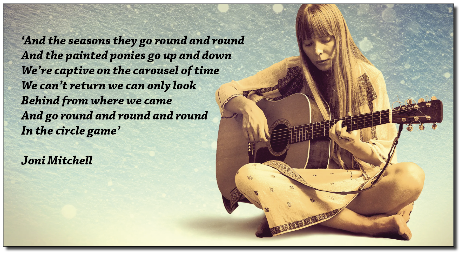 ‘And the seasons they go round and round
And the painted ponies go up and down
We’re captive on the carousel of time
We can’t return we can only look
Behind from where we came

And go round and round and round
In the circle game’

 

  

Joni Mitchell
