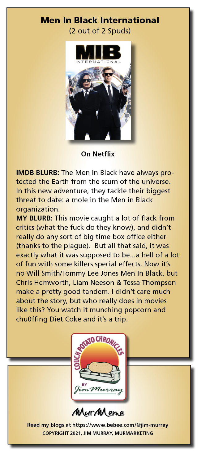 Men In Black International
(2 out of 2 Spuds)

 

On Netflix

IMDB BLURB: The Men in Black have always pro-
tected the Earth from the scum of the universe

In this new adventure, they tackle their biggest
threat to date: a mole in the Men in Black
organization

MY BLURB: This movie caught a lot of flack from
critics (what the fuck do they know), and didn't
really do any sort of big time box office either
(thanks to the plague). But all that said, it was
exactly what it was supposed to be...a hell of a lot
of fun with some killers special effects. Now it's
no Will Smith/Tommy Lee Jones Men In Black, but
Chris Hemworth, Liam Neeson & Tessa Thompson
make a pretty good tandem. | didn’t care much
about the story, but who really does in movies
like this? You watch it munching popcorn and
chuOffing Diet Coke and it's a trip

yO

  

CRoy,,

 

  
   
  

®Y

Gin Pirro

Mur ene

Read my blogs at https://www.bebee.com/@jim-murray
COPYRIGHT 2021, JIM MURRAY, MURMARKETING