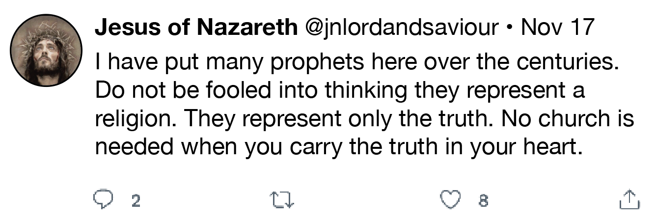 Jesus of Nazareth @jnlordandsaviour « Nov 17
| have put many prophets here over the centuries.
Do not be fooled into thinking they represent a

religion. They represent only the truth. No church is
needed when you carry the truth in your heart.

Q 2 0 QO 8 0