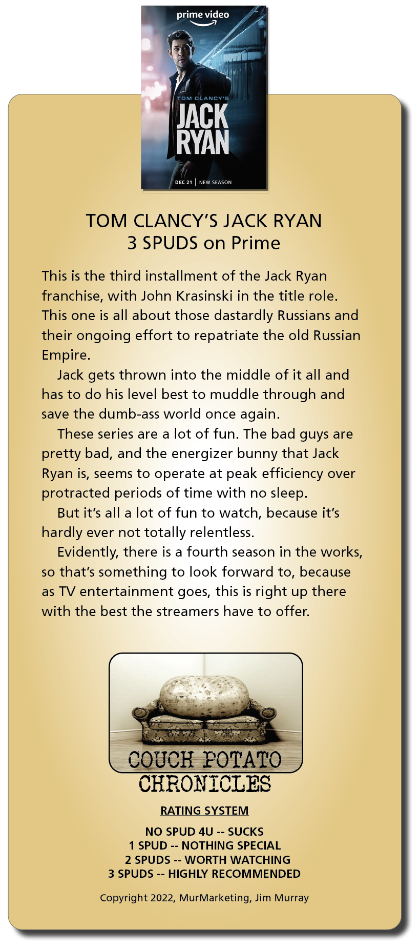 prime video
~—

-

 

TOM CLANCY'S JACK RYAN
3 SPUDS on Prime

This is the third installment of the Jack Ryan
franchise, with John Krasinski in the title role.
This one is all about those dastardly Russians and
their ongoing effort to repatriate the old Russian
Empire.

Jack gets thrown into the middle of it all and
has to do his level best to muddle through and
save the dumb-ass world once again.

These series are a lot of fun. The bad guys are
pretty bad, and the energizer bunny that Jack
Ryan is, seems to operate at peak efficiency over
protracted periods of time with no sleep.

But it's all a lot of fun to watch, because it's
hardly ever not totally relentless.

Evidently, there is a fourth season in the works,
so that's something to look forward to, because
as TV entertainment goes, this is right up there
with the best the streamers have to offer.

COUCH POTATO
CHRONICLES

RATING SYSTEM

NO SPUD 4U -- SUCKS
1 SPUD -- NOTHING SPECIAL
2 SPUDS -- WORTH WATCHING
3 SPUDS -- HIGHLY RECOMMENDED

 

Copyright 2022, MurMarketing, Jim Murray