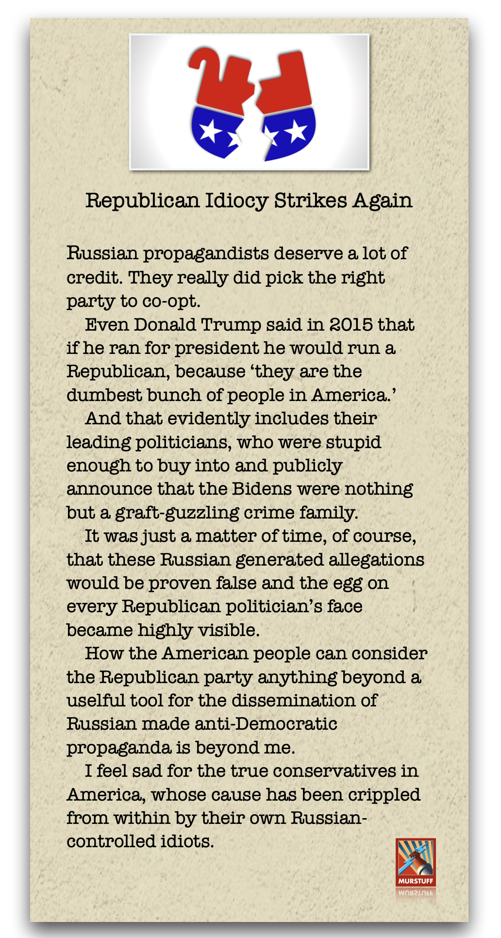 Republican Idiocy Strikes Again

Russian propagandists deserve a, lot of
credit. They really did pick the right
party to co-opt.

Even Donald Trump said in 2015 that
if he ran for president he would run a
Republican, because ‘they are the
dumbest bunch of people in America.’

And that evidently includes their
leading politicians, who were stupid
enough to buy into and publicly
announce that the Bidens were nothing
but a graft-guzzling crime family.

It was just a matter of time, of course,
that these Russian generated allegations
would be proven false and the egg on
every Republican politician’s face
became highly visible.

How the American people can consider
the Republican party anything beyond a
uselful tool for the dissemination of
Russian made anti-Democratic
propaganda is beyond me.

I feel sad for the true conservatives in
America, whose cause has been crippled
from within by their own Russian-
controlled idiots. x

la
ana