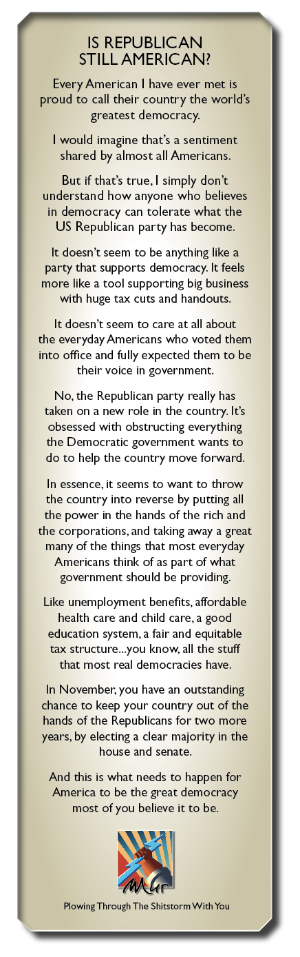 IS REPUBLICAN
STILL AMERICAN?

Every Ameran | have ever met is
proud to call their country the world's
greatest democracy.

| would imagine that's a sentiment
shared by almost all Americans

But ff that’s true. | simply don't
understand how anyone who believes
in democracy can tolerate what the
US Republican party has become

It doesn't seem to be anythng like a

party that supports democracy It feels

more like a tool supporting brg business
with huge tax cuts and handouts

It doesn't seem to care at all about
the everyday Americans who voted them
into office and fully expected them to be

their voke in government

No. the Republican party really has
taken on a new role mn the country It's
obsessed with obstructing everything
the Democratk government wants to
do to help the country move forward

In essence. it seems to want to throw
the country nto reverse by putting all
the power n the hands of the rch and
the corporations. and taking away a great
many of the things that most everyday
Americans think of as part of what
government should be providing

Like unemployment benefits. affordable
health care and child care. a good
education system. a fair and equitable
tax structure you know. all the stuff
that most real democracies have

In November. you have an outstanding
chance to keep your country out of the
hands of the Republicans for two more
years. by electing a clear majonty in the

house and senate

And this 1s what needs to happen for
America to be the great democracy
most of you believe it to be

Plowing Through The Shrtscorm With You