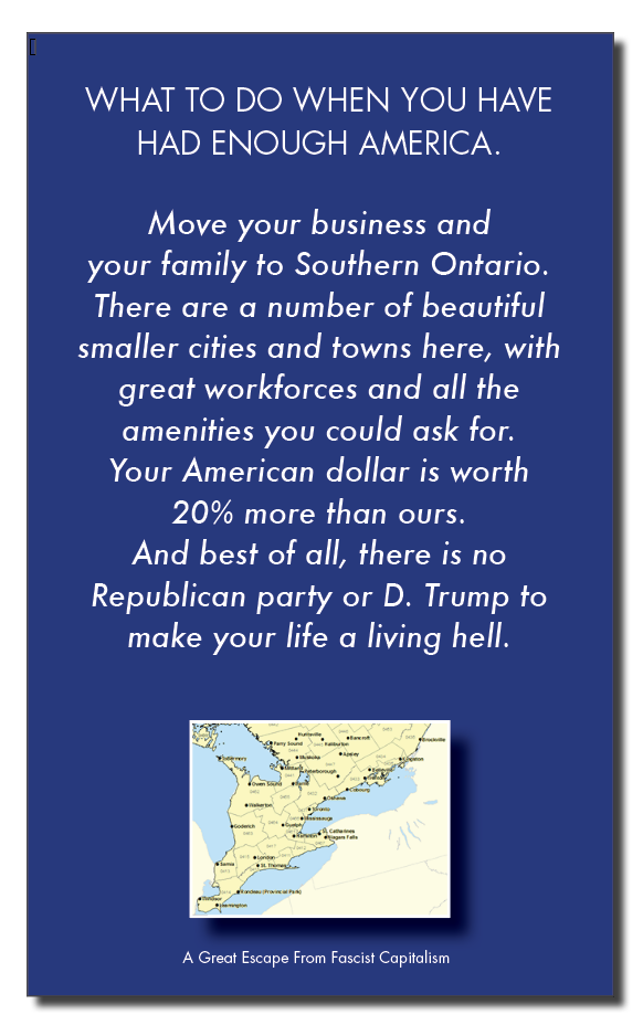 WHAT TO DO WHEN YOU HAVE
HAD ENOUGH AMERICA.

Move your business and
your family to Southern Ontario.
There are a number of beautiful

smaller cities and towns here, with

great workforces and all the
amenities you could ask for.
Your American dollar is worth
20% more than ours.
And best of all, there is no
Republican party or D. Trump to
make your life a living hell.