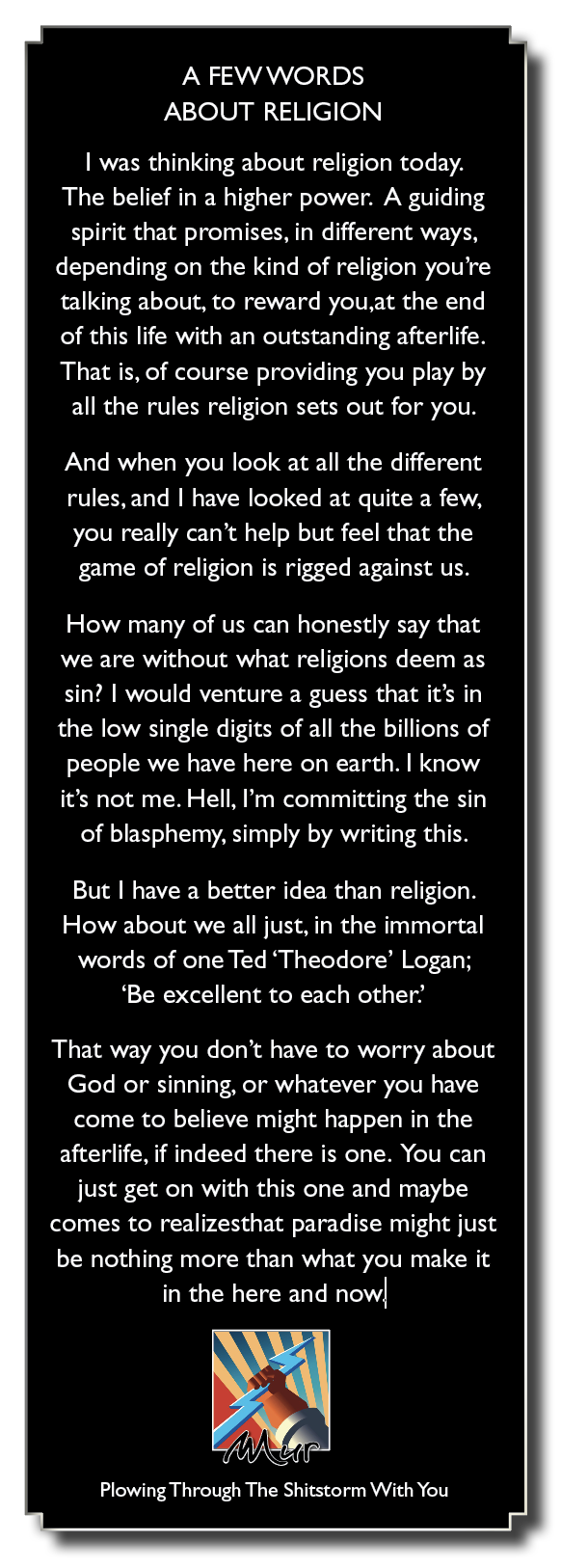 A FEW WORDS
ABOUT RELIGION

| was thinking about religion today.

The belief in a higher power. A guiding

spirit that promises, in different ways,
depending on the kind of religion you're
talking about, to reward you,at the end
of this life with an outstanding afterlife.
That is, of course providing you play by

all the rules religion sets out for you.

And when you look at all the different

rules, and | have looked at quite a few,
you really can’t help but feel that the

game of religion is rigged against us.

How many of us can honestly say that
we are without what religions deem as
sin? | would venture a guess that it's in
the low single digits of all the billions of
people we have here on earth. | know
it's not me. Hell, I'm committing the sin
of blasphemy, simply by writing this.

But | have a better idea than religion.
How about we all just, in the immortal
words of one Ted ‘Theodore’ Logan;
‘Be excellent to each other’

That way you don't have to worry about
God or sinning, or whatever you have
come to believe might happen in the

afterlife, if indeed there is one. You can
just get on with this one and maybe
comes to realizesthat paradise might just
be nothing more than what you make it
in the here and now]

4

PEMA

[ALC RL Een on