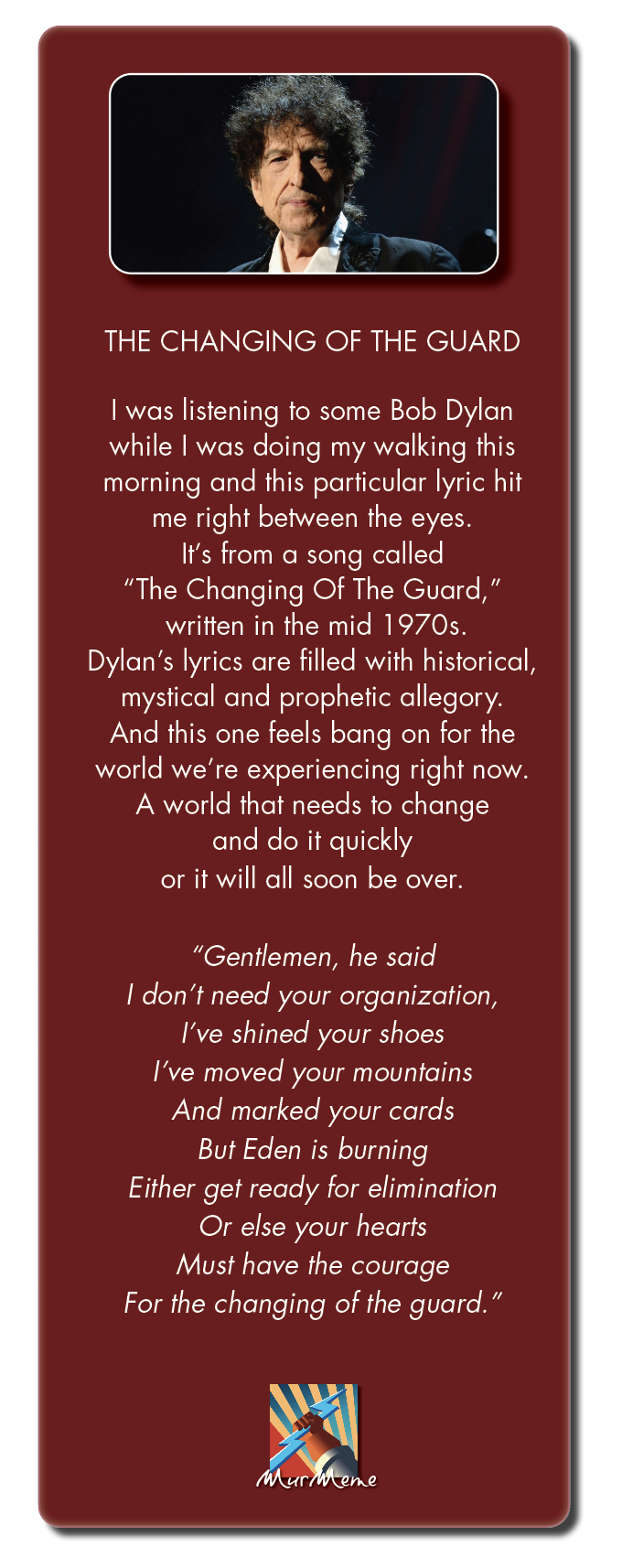 THE CHANGING OF THE GUARD

I was listening to some Bob Dylan
while | was doing my walking this
morning and this particular lyric hit
me right between the eyes.
It's from a song called
“The Changing Of The Guard,”
NGLEURTR LENT REVAL)
Dylan's lyrics are filled with historical,
mystical and prophetic allegory.
And this one feels bang on for the
world we're experiencing right now.
A world that needs to change
and do it quickly
or it will all soon be over.

“Gentlemen, he said

| don’t need your organization,

I've shined your shoes
I've moved your mountains
And marked your cards
But Eden is burning
Either get ready for elimination
Or else your hearts
Must have the courage
For the changing of the guard.”

Xx