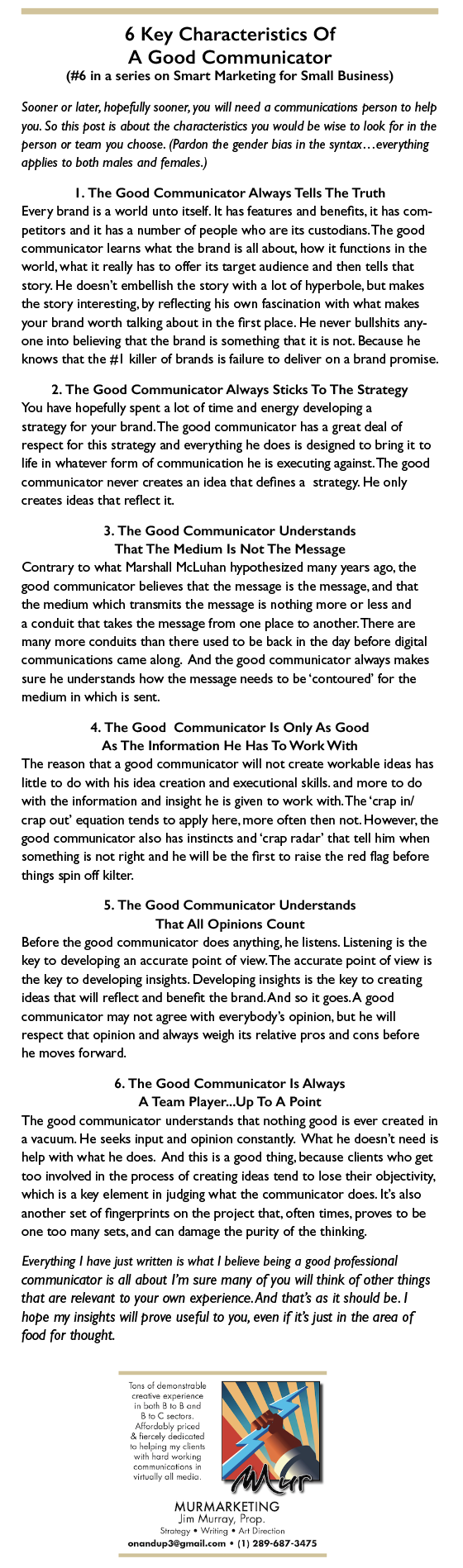6 Key Characteristics Of

A Good Communicator
(#6 in a series on Smart Marketing for Small Business)

Sooner or later. hopefully sooner, you will need 0 communications person to help
you So this post i obout the characters tics you would be wise to look for i the
person or team you choose (Pardon the gender bios in the syntax everything
apphes to both males and females |

1. The Good Communicator Always Tells The Truth
Every brand 15 2 world unto sel ht has features and benefits. it has com-
pettors and t has a number of people who are its custodans The good
communicator learns what the brand 1s all about, how 1t functions in the
world. what it really has to offer its target audwence and then tells that
story He doesn't embellish the story with a lot of hyperbole, but makes
the story interesting, by reflecting hs own fascination with what makes
your brand worth talking about in the first piace He never bullshits any
one into bebeving that the brand rs something that 1t is not Because he
knows that the #1 killer of brands 1s fadure to debver on a brand promise

2. The Good Communicator Always Sticks To The Strategy
You have hopefully spent a lot of me and energy developng a
strategy for your brand The good communicator has a great deal of
respect for thes strategy and everything he does 1 designed to bring it to
Ife in whatever form of communication he 1s executing aganst The good
communicator never creates an dea that defines 3 strategy He only
creates eas that reflect it

3. The Good Communicator Understands
That The Medium Is Not The Message

Contrary to what Marshall McLuhan hypothesized many years ago. the
£004 communicator bekeves that the message 1s the message. and that
the medium which transmits the message 1s nothing more or less and
2 condurt that takes the message from one place to another There are
many more condurts than there used to be back mn the day before digital
communications came along And the good commurscator always makes
sure he understands how the message needs to be ‘contoured for the
medium in which 13 sent

4. The Good Communicator Is Only As Good
As The Information He Has To Work With

The reason that a good communicator will not create workable eas has
Ide to do with hrs ea creavon and execubonal skils and more to do
with the information and nsight he 1s given to work with The ‘crap in/
crap out’ equabon tends to apply here. more often then not However. the
£00d communicator also has insuncs and ‘crap radar” that tell ham when
something 5 not right and he will be the first to raise the red flag before
things spin off kalter

5. The Good Communicator Understands
That All Opinions Count

Before the good communicator does anything, he listens. Listening 1s the
key to developing an accurate pont of view The accurate pont of view 13
the key to developing insights Developmg insights 1s the key to creaung
wdeas that wil reflect and benefic the brand And so 1t goes A good
communicator may not agree with everybody's opinion. but he will
respect that opinion and always weigh its relative pros and cons before
he moves forward

6. The Good Communicator Is Always
A Team Player. Up To A Point

The good communicator understands that nothing good 1s ever created m
vacuum He seeks mput and opineon constantly What he doesn't need 1s
help with what he does And thes 13 2 good thing because chents who get
100 mvolved in the process of creating wdeas tend to lose ther obrectivity.
which 15 2 key element in pdging what the communscator does Its also
another set of fingerprints on the project that. often umes. proves to be
one 100 many sets. and can damage the purity of the thinking,

Everything | hove pst written 5 whot | bebeve being o good professional
communicator ts off about I'm sure many of you will think of other things
that are relevant to your own experience. And that's as it should be |
hope my insights will prove usefid to you, even if it's just in the area of
food for thought - 6 Key Characteristics Of

A Good Communicator
(#6 in a series on Smart Marketing for Small Business)

Sooner or later. hopefully sooner, you will need 0 communications person to help
you So this post i obout the characters tics you would be wise to look for i the
person or team you choose (Pardon the gender bios in the syntax everything
apphes to both males and females |

1. The Good Communicator Always Tells The Truth
Every brand 15 2 world unto sel ht has features and benefits. it has com-
pettors and t has a number of people who are its custodans The good
communicator learns what the brand 1s all about, how 1t functions in the
world. what it really has to offer its target audwence and then tells that
story He doesn't embellish the story with a lot of hyperbole, but makes
the story interesting, by reflecting hs own fascination with what makes
your brand worth talking about in the first piace He never bullshits any
one into bebeving that the brand rs something that 1t is not Because he
knows that the #1 killer of brands 1s fadure to debver on a brand promise

2. The Good Communicator Always Sticks To The Strategy
You have hopefully spent a lot of me and energy developng a
strategy for your brand The good communicator has a great deal of
respect for thes strategy and everything he does 1 designed to bring it to
Ife in whatever form of communication he 1s executing aganst The good
communicator never creates an dea that defines 3 strategy He only
creates eas that reflect it

3. The Good Communicator Understands
That The Medium Is Not The Message

Contrary to what Marshall McLuhan hypothesized many years ago. the
£004 communicator bekeves that the message 1s the message. and that
the medium which transmits the message 1s nothing more or less and
2 condurt that takes the message from one place to another There are
many more condurts than there used to be back mn the day before digital
communications came along And the good commurscator always makes
sure he understands how the message needs to be ‘contoured for the
medium in which 13 sent

4. The Good Communicator Is Only As Good
As The Information He Has To Work With

The reason that a good communicator will not create workable eas has
Ide to do with hrs ea creavon and execubonal skils and more to do
with the information and nsight he 1s given to work with The ‘crap in/
crap out’ equabon tends to apply here. more often then not However. the
£00d communicator also has insuncs and ‘crap radar” that tell ham when
something 5 not right and he will be the first to raise the red flag before
things spin off kalter

5. The Good Communicator Understands
That All Opinions Count

Before the good communicator does anything, he listens. Listening 1s the
key to developing an accurate pont of view The accurate pont of view 13
the key to developing insights Developmg insights 1s the key to creaung
wdeas that wil reflect and benefic the brand And so 1t goes A good
communicator may not agree with everybody's opinion. but he will
respect that opinion and always weigh its relative pros and cons before
he moves forward

6. The Good Communicator Is Always
A Team Player. Up To A Point

The good communicator understands that nothing good 1s ever created m
vacuum He seeks mput and opineon constantly What he doesn't need 1s
help with what he does And thes 13 2 good thing because chents who get
100 mvolved in the process of creating wdeas tend to lose ther obrectivity.
which 15 2 key element in pdging what the communscator does Its also
another set of fingerprints on the project that. often umes. proves to be
one 100 many sets. and can damage the purity of the thinking,

Everything | hove pst written 5 whot | bebeve being o good professional
communicator ts off about I'm sure many of you will think of other things
that are relevant to your own experience. And that's as it should be |
hope my insights will prove usefid to you, even if it's just in the area of
food for thought