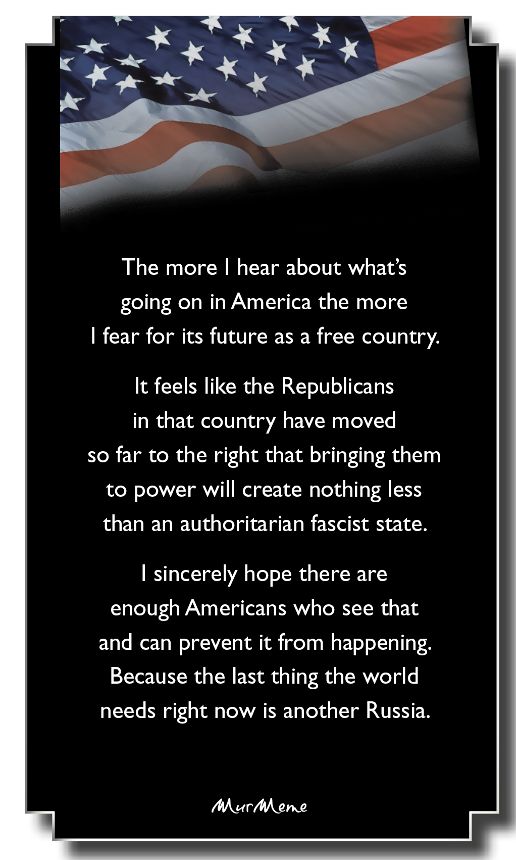 The more | hear about what's

going on in America the more

| fear for its future as a free country.

It feels like the Republicans
in that country have moved
so far to the right that bringing them
to power will create nothing less
than an authoritarian fascist state.

| sincerely hope there are
enough Americans who see that
and can prevent it from happening.
Because the last thing the world
needs right now is another Russia.