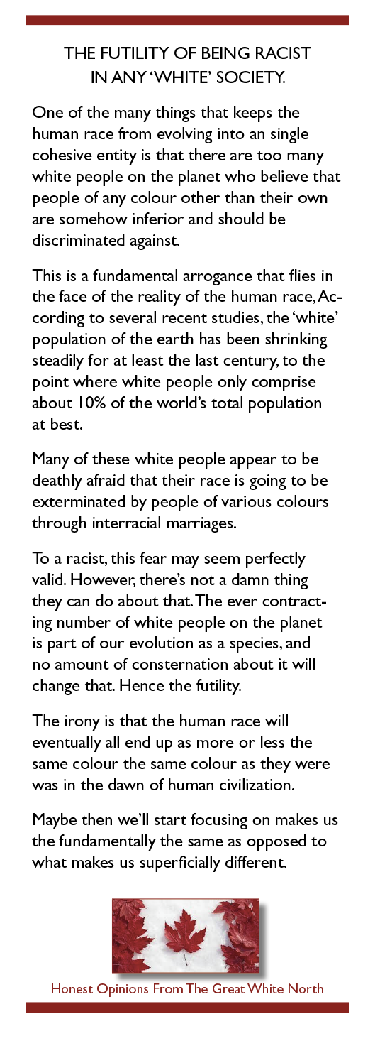 THE FUTILITY OF BEING RACIST
IN ANY ‘WHITE’ SOCIETY.

One of the many things that keeps the
human race from evolving into an single
cohesive entity is that there are too many
white people on the planet who believe that
people of any colour other than their own
are somehow inferior and should be
discriminated against.

This is a fundamental arrogance that flies in
the face of the reality of the human race, Ac-
cording to several recent studies, the ‘white’
population of the earth has been shrinking
steadily for at least the last century, to the
point where white people only comprise
about 10% of the world's total population

at best.

Many of these white people appear to be
deathly afraid that their race is going to be
exterminated by people of various colours
through interracial marriages.

To a racist, this fear may seem perfectly
valid. However, there's not a damn thing
they can do about that The ever contract-
ing number of white people on the planet
is part of our evolution as a species, and
no amount of consternation about it will
change that. Hence the futility.

The irony is that the human race will
eventually all end up as more or less the
same colour the same colour as they were
was in the dawn of human civilization.

Maybe then we'll start focusing on makes us
the fundamentally the same as opposed to
what makes us superficially different.

¥

Honest Opinions From The Great White North