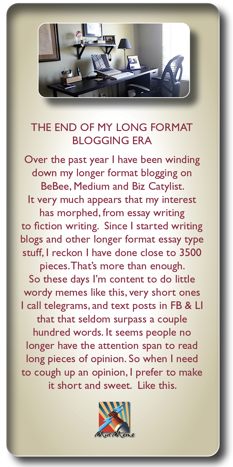 THE END OF MY LONG FORMAT
BLOGGING ERA

Over the past year | have been winding
down my longer format blogging on
BeBee, Medium and Biz Catylist.

It very much appears that my interest
has morphed, from essay writing
to fiction writing. Since | started writing
blogs and other longer format essay type
stuff, | reckon | have done close to 3500
pieces. That's more than enough.

So these days I'm content to do little
wordy memes like this, very short ones
| call telegrams, and text posts in FB & LI
that that seldom surpass a couple
hundred words. It seems people no
longer have the attention span to read
long pieces of opinion. So when | need
to cough up an opinion, | prefer to make
it short and sweet. Like this.

»