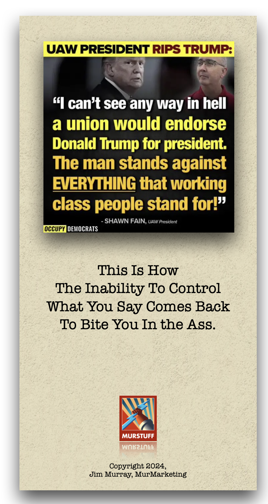 UAW PRESIDENT RIPS TRUMP:

“] can’t see any way in hell
a union would endorse
Donald Trump for president.

The man stands against
[372 a1, [R= RT TY
class people a for?”

- SHAWN FAIN, ¢

 

OCCUPY LITHTAN

This Is How
The Inability To Control
What You Say Comes Back
To Bite You In the Ass.

Copyright 2024,
Jim Murray, MurMarketing