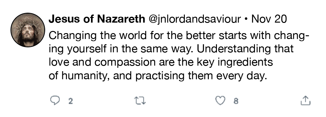Jesus of Nazareth @jnlordandsaviour * Nov 20
Changing the world for the better starts with chang-
ing yourself in the same way. Understanding that
love and compassion are the key ingredients

of humanity, and practising them every day.

QO 2 0 Q 8 1