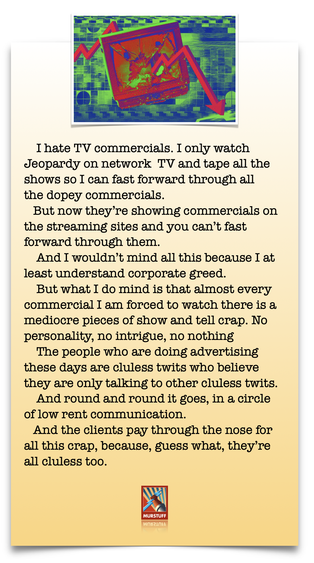 I hate TV commercials. I only watch
Jeopardy on network TV and tape all the
shows so I can fast forward through all
the dopey commercials.

But now they're showing commercials on
the streaming sites and you can’t fast
forward through them.

And I wouldn't mind all this because I at
least understand corporate greed.

But what I do mind is that almost every
commercial I am forced to watch there is a
mediocre pieces of show and tell crap. No
personality, no intrigue, no nothing

The people who are doing advertising
these days are cluless twits who believe
they are only talking to other cluless twits.

And round and round it goes, in a circle
of low rent communication.

And the clients pay through the nose for
all this crap, because, guess what, they're
all cluless too.

(
MURSTUFF