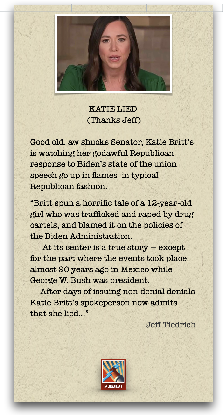KATIE LIED
(Thanks Jeff)

Good old, aw shucks Senator, Katie Britt's
is watching her godawful Republican
response to Biden's state of the union
speech go up in flames in typical
Republican fashion.

“Britt spun a horrific tale of a 12-year-old
girl who was trafficked and raped by drug
cartels, and blamed it on the policies of
the Biden Administration.

At its center is a true story — except
for the part where the events took place
almost 20 years ago in Mexico while
George W. Bush was president.

After days of issuing non-denial denials
Katie Britt's spokeperson now admits
that she lied...”

Jeff Tiedrich

 

MURMEME