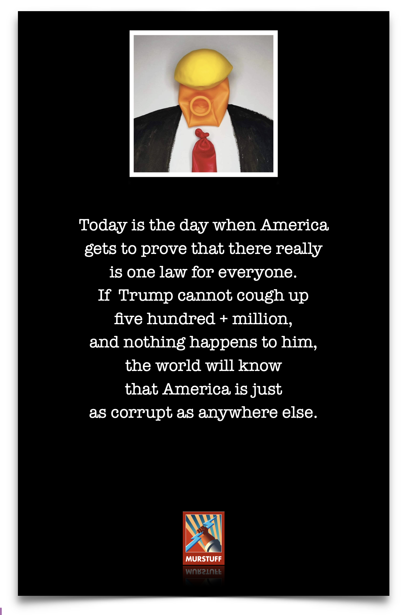 Today is the day when America
gets to prove that there really
is one law for everyone.

If Trump cannot cough up

five hundred + million,
and nothing happens to him,
the world will know
that America is just
as corrupt as anywhere else.

MURSTUFF