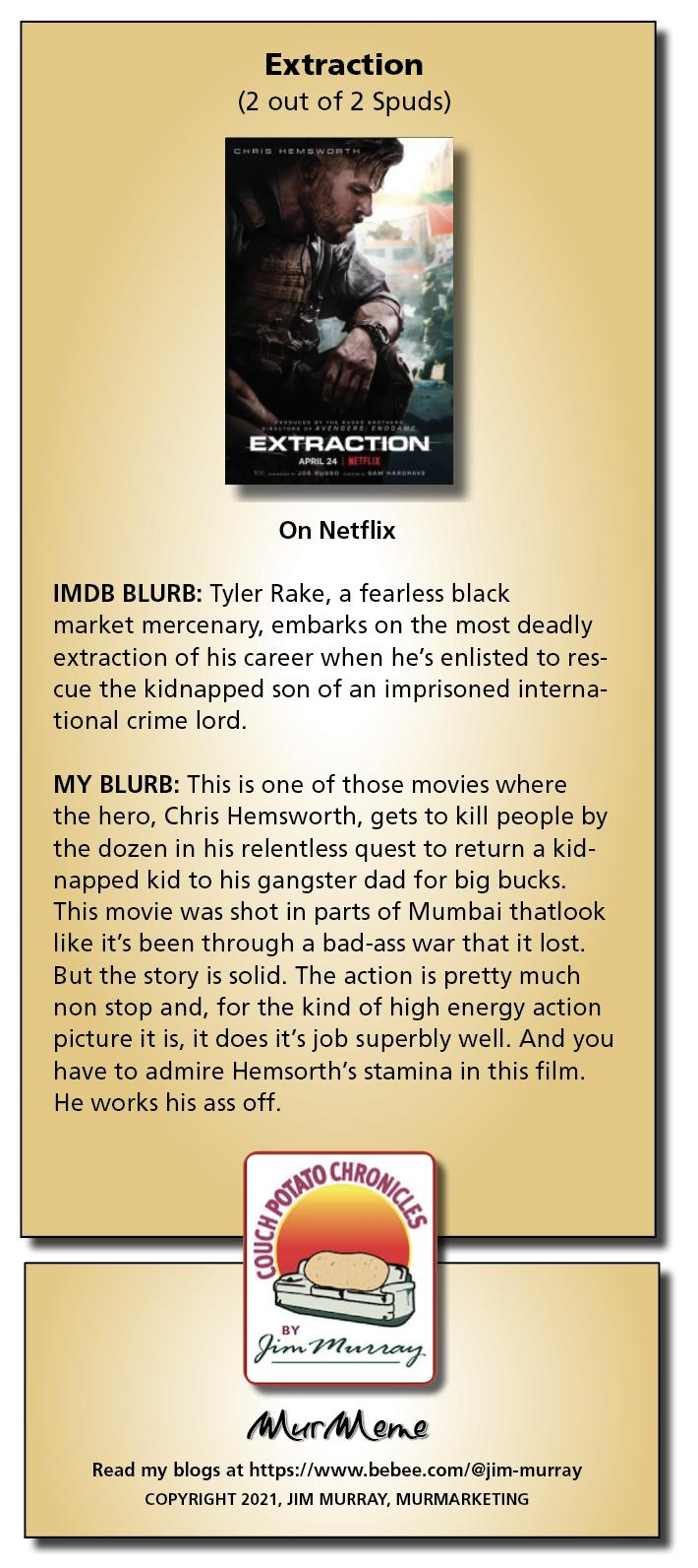 Extraction
(2 out of 2 Spuds)

On Netflix

IMDB BLURB: Tyler Rake, a fearless black

market mercenary, embarks on the most deadly
extraction of his career when he’s enlisted to res-
cue the kidnapped son of an imprisoned interna-
tional crime lord.

MY BLURB: This is one of those movies where
the hero, Chris Hemsworth, gets to kill people by
the dozen in his relentless quest to return a kid-
napped kid to his gangster dad for big bucks.
This movie was shot in parts of Mumbai thatlook
like it's been through a bad-ass war that it lost.
But the story is solid. The action is pretty much
non stop and, for the kind of high energy action
picture it is, it does it's job superbly well. And you
have to admire Hemsorth's stamina in this film.
He works his ass off.

ay
A tiny

Mur ene

Read my blogs at https:/ /www.bebee.com/@jim-murray
COPYRIGHT 2021, JIM MURRAY, MURMARKETING
