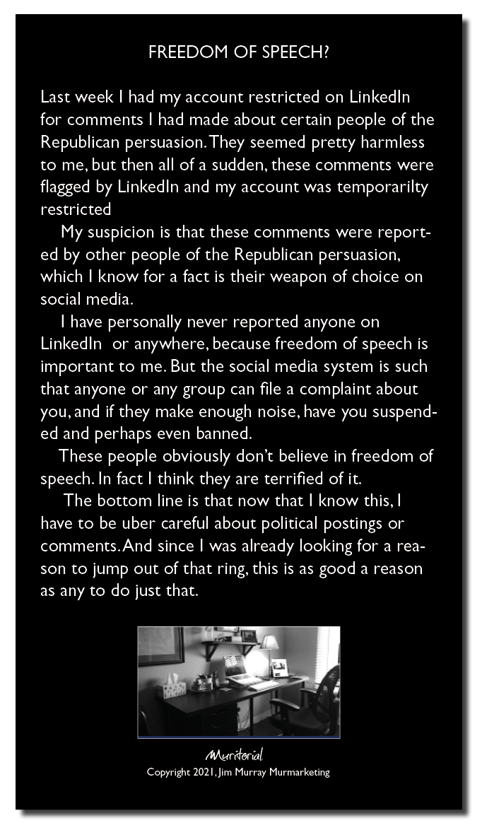 FREEDOM OF SPEECH?

Last week | had my account restricted on LinkedIn
for comments | had made about certain people of the
Republican persuasion. They seemed pretty harmless
to me, but then all of a sudden, these comments were
flagged by LinkedIn and my account was temporarilty
[EH GEE]

My suspicion is that these comments were report-
ed by other people of the Republican persuasion,
which | know for a fact is their weapon of choice on
HIRING

I have personally never reported anyone on
LinkedIn or anywhere, because freedom of speech is
important to me. But the social media system is such
that anyone or any group can file a complaint about
you.and if they make enough noise, have you suspend-

ed and perhaps even banned

These people obviously don't believe in freedom of
speech. In fact | think they are terrified of it

The bottom line is that now that | know this, |
have to be uber careful about political postings or
comments. And since | was already looking for a rea-
son to jump out of that ring, this is as good a reason
as any to do just that

IE

Copymght 2021. Jen Murray Murmarkeong