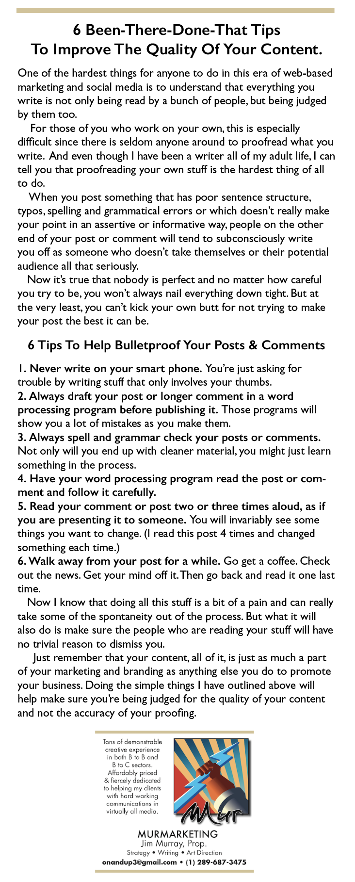 6 Been-There-Done-That Tips
To Improve The Quality Of Your Content.

One of the hardest things for anyone to do in this era of web-based
marketing and social media is to understand that everything you
write is not only being read by a bunch of people, but being judged
by them too.

For those of you who work on your own, this is especially
difficult since there is seldom anyone around to proofread what you
write. And even though | have been a writer all of my adult life, | can
tell you that proofreading your own stuff is the hardest thing of all
to do.

When you post something that has poor sentence structure,
typos, spelling and grammatical errors or which doesn't really make
your point in an assertive or informative way, people on the other
end of your post or comment will tend to subconsciously write
you off as someone who doesn't take themselves or their potential
audience all that seriously.

Now it’s true that nobody is perfect and no matter how careful
you try to be, you won't always nail everything down tight. But at
the very least, you can't kick your own butt for not trying to make
your post the best it can be.

6 Tips To Help Bulletproof Your Posts & Comments

|. Never write on your smart phone. You're just asking for
trouble by writing stuff that only involves your thumbs.

2. Always draft your post or longer comment in a word
processing program before publishing it. Those programs will
show you a lot of mistakes as you make them.

3. Always spell and grammar check your posts or comments.
Not only will you end up with cleaner material, you might just learn
something in the process.

4. Have your word processing program read the post or com-
ment and follow it carefully.

5. Read your comment or post two or three times aloud, as if
you are presenting it to someone. You will invariably see some
things you want to change. (I read this post 4 times and changed
something each time.)

6. Walk away from your post for a while. Go get a coffee. Check
out the news. Get your mind off it. Then go back and read it one last
time.

Now | know that doing all this stuff is a bit of a pain and can really
take some of the spontaneity out of the process. But what it will
also do is make sure the people who are reading your stuff will have
no trivial reason to dismiss you.

Just remember that your content, all of it, is just as much a part
of your marketing and branding as anything else you do to promote
your business. Doing the simple things | have outlined above will
help make sure you're being judged for the quality of your content
and not the accuracy of your proofing.

.