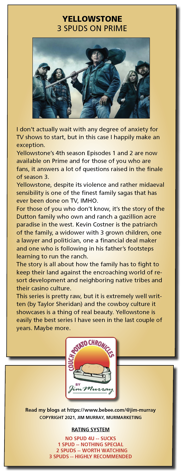 YELLOWSTONE

3 SPUDS ON PRIME

 

I don’t actually wait with any degree of anxiety for
TV shows to start, but in this case | happily make an
exception.

Yellowstone's 4th season Episodes 1 and 2 are now
available on Prime and for those of you who are
fans, it answers a lot of questions raised in the finale
of season 3

Yellowstone, despite its violence and rather midaeval
sensibility is one of the finest family sagas that has
ever been done on TV, IMHO

For those of you who don’t know, it's the story of the
Dutton family who own and ranch a gazillion acre
paradise in the west. Kevin Costner is the patriarch
of the family, a widower with 3 grown children, one
a lawyer and politician, one a financial deal maker
and one who is following in his father’s footsteps
learning to run the ranch

The story is all about how the family has to fight to
keep their land against the encroaching world of re-
sort development and neighboring native tribes and
their casino culture

This series is pretty raw, but it is extremely well writ-
ten (by Taylor Sheridan) and the cowboy culture it
showcases is a thing of real beauty. Yellowstone is
easily the best series | have seen in the last couple of
years. Maybe more.

   

 

Read my blogs at https://www.bebee.com/@jim-murray
COPYRIGHT 2021, JIM MURRAY, MURMARKETING

     
 

RATING SYSTEM

NO SPUD 4U -- SUCKS
1 SPUD -- NOTHING SPECIAL
2 SPUDS -- WORTH WATCHING

3 SPUDS -- HIGHLY RECOMMENDED
