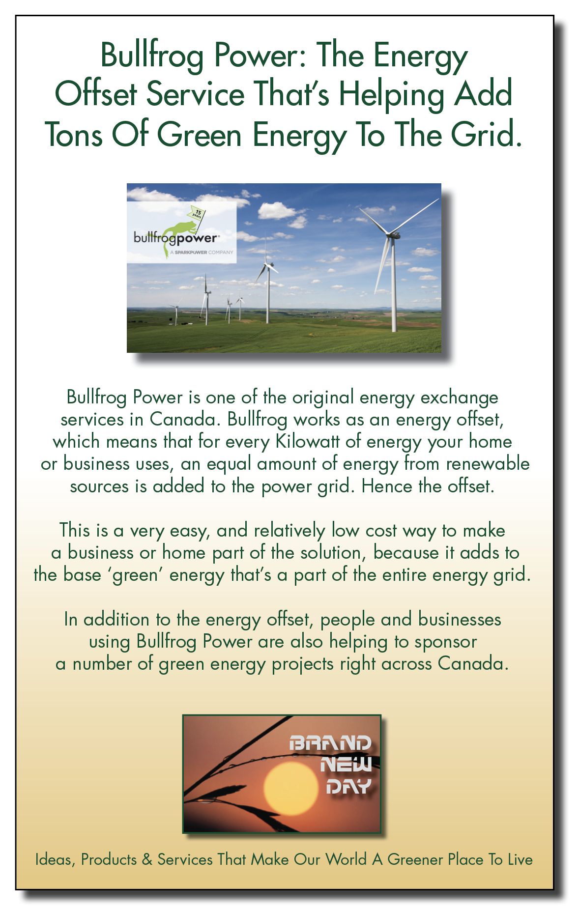 Bullfrog Power: The Energy
Offset Service That's Helping Add

Tons Of Green Energy To The Grid.

-

~3

bullfrog bower

Bullfrog Power is one of the original energy exchange
services in Canada. Bullfrog works as an energy offset,
which means that for every Kilowatt of energy your home
or business uses, an equal amount of energy from renewable
sources is added to the power grid. Hence the offset.

This is a very easy, and relatively low cost way to make
a business or home part of the solution, because it adds to
the base ‘green’ energy that's a part of the entire energy grid.
In addition to the energy offset, people and businesses

using Bullfrog Power are also helping to sponsor
a number of green energy projects right across Canada.

ERAN) [Pp]
NEl
CE

Ideas, Products & Services That Make Our World A Greener Place To Live