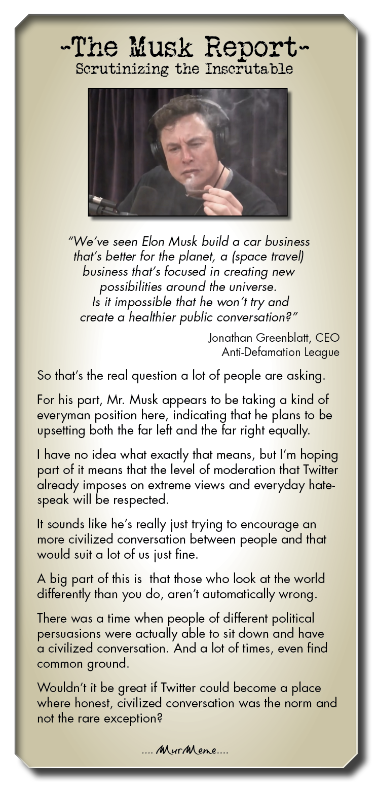 ~The Musk Report-

Serutinizing the Inscrutable

“We've seen Elon Musk build a car business
that's better for the planet, a (space travel)
business that's focused in creating new
possibilities around the universe
Is it impossible that he won't try and
create a healthier public conversation?”

Jonathan Greenblatt, CEO
Anti-Defamation League

So that's the real question a lot of people are asking.

For his part, Mr. Musk appears to be taking a kind of
everyman position here, indicating that he plans to be
upsetting both the far left and the far right equally.

I have no idea what exactly that means, but I'm hoping
part of it means that the level of moderation that Twitter
already imposes on extreme views and everyday hate-
speak will be respected

It sounds like he’s really just trying to encourage an
more civilized conversation between people and that
would suit a lot of us just fine

A big part of this is that those who look at the world
differently than you do, aren't automatically wrong.

There was a time when people of different political
persuasions were actually able to sit down and have
a civilized conversation. And a lot of times, even find
common ground.

Wouldn't it be great if Twitter could become a place
where honest, civilized conversation was the norm and
not the rare exception?

Murhone
