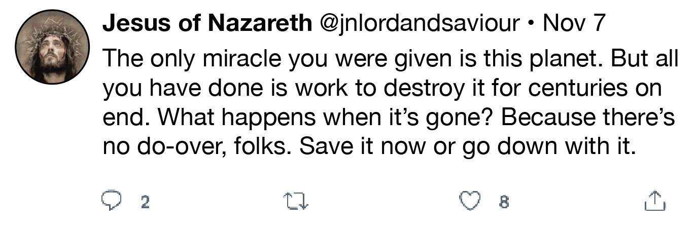 Jesus of Nazareth @jnlordandsaviour » Nov 7
The only miracle you were given is this planet. But all
you have done is work to destroy it for centuries on
end. What happens when it’s gone? Because there’s
no do-over, folks. Save it now or go down with it.
Q 2 0 QO 8

Oy
