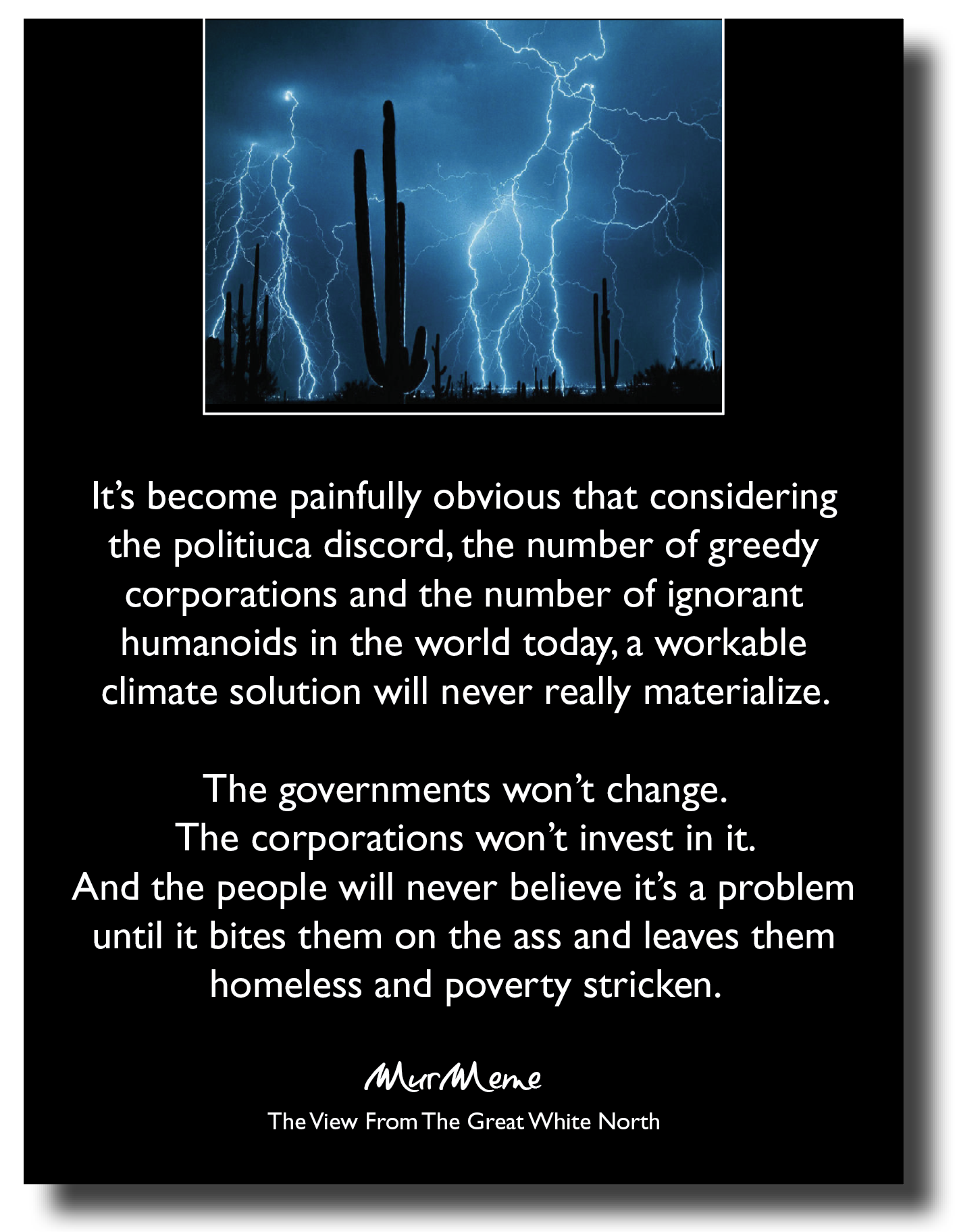 It's become painfully obvious that considering
the politiuca discord, the number of greedy
corporations and the number of ignorant
humanoids in the world today, a workable
climate solution will never really materialize.

The governments won't change.
The corporations won't invest in it.
And the people will never believe it’s a problem
until it bites them on the ass and leaves them
homeless and poverty stricken.

VO ON

The View From The Great White North