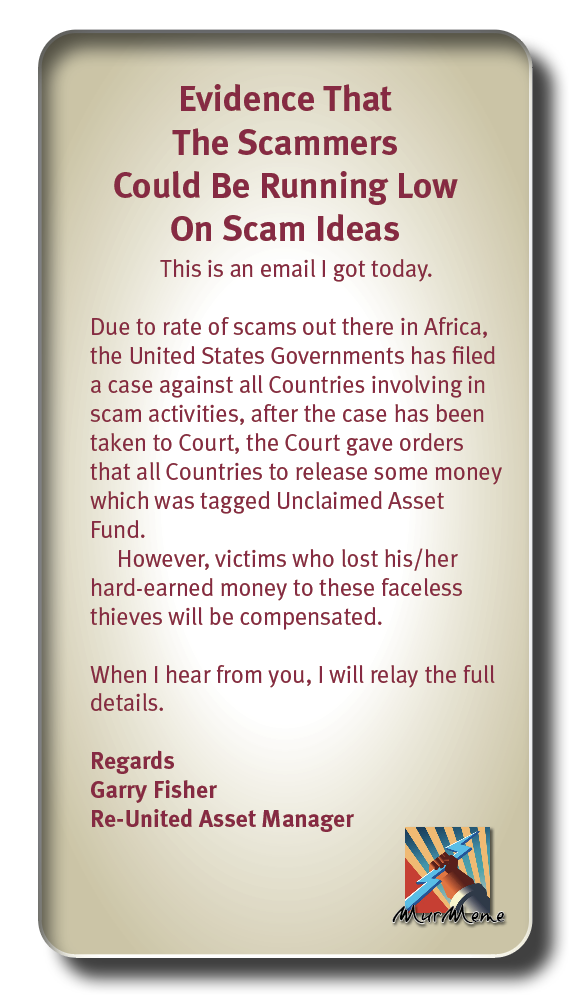 Evidence That
The Scammers
Could Be Running Low

On Scam Ideas
This is an email I got today.

Due to rate of scams out there in Africa,
the United States Governments has filed
a case against all Countries involving in
scam activities, after the case has been
taken to Court, the Court gave orders
that all Countries to release some money
which was tagged Unclaimed Asset
Fund.

However, victims who lost his/her
hard-earned money to these faceless
thieves will be compensated.

When | hear from you, | will relay the full
details.

Regards
Garry Fisher
Re-United Asset Manager