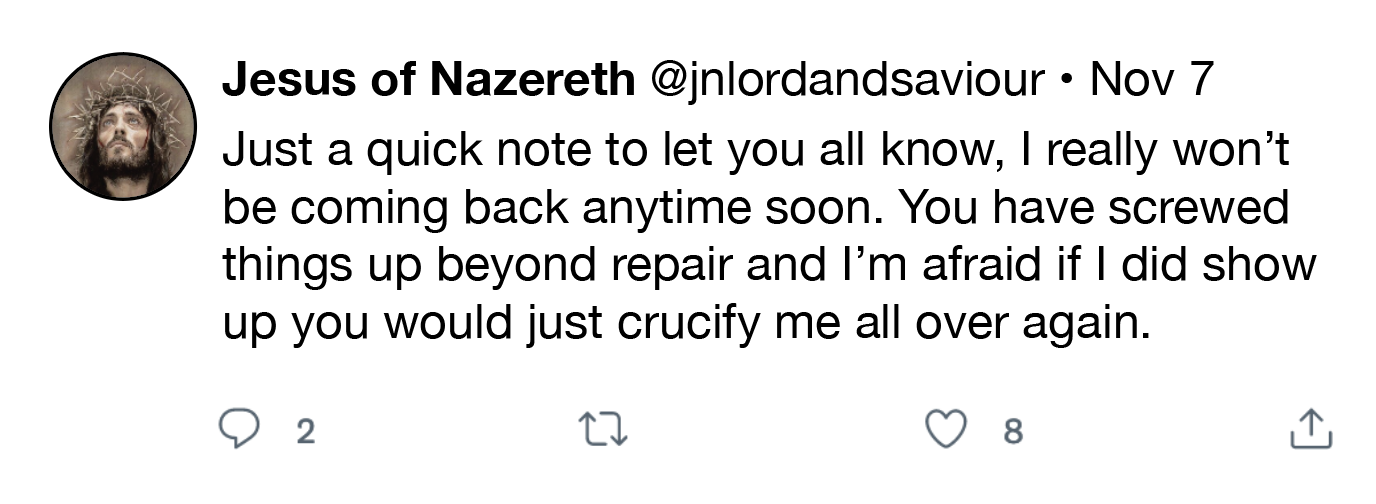 Jesus of Nazereth @jnlordandsaviour + Nov 7
Just a quick note to let you all know, | really won't
be coming back anytime soon. You have screwed
things up beyond repair and I'm afraid if | did show
up you would just crucify me all over again.

OQ 2 n QO 8

a
