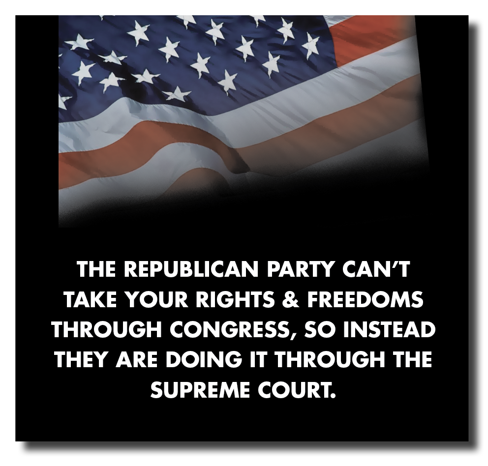 THE REPUBLICAN PARTY CAN'T
TAKE YOUR RIGHTS &amp; FREEDOMS
THROUGH CONGRESS, SO INSTEAD
THEY ARE DOING IT THROUGH THE
SUPREME COURT.