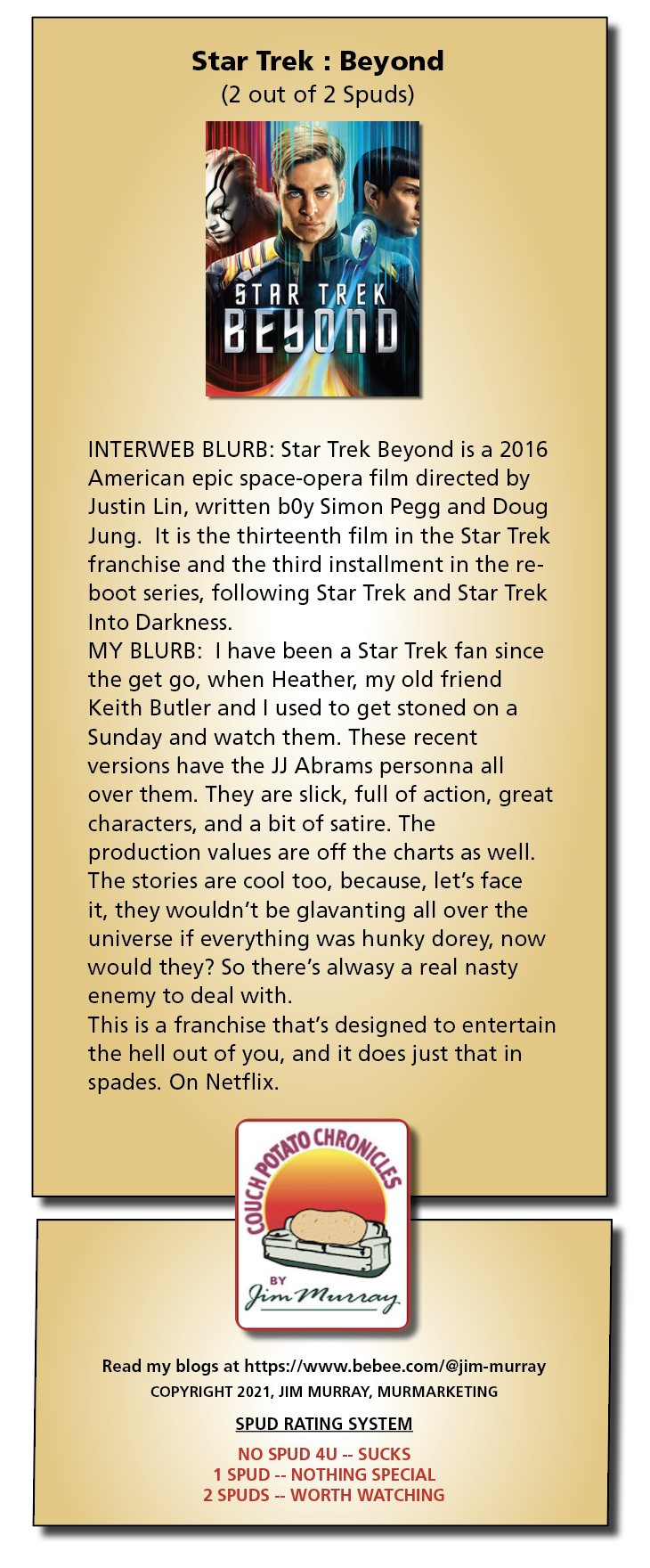 Star Trek : Beyond
(2 out of 2 Spuds)

INTERWEB BLURB: Star Trek Beyond is a 2016
American epic space-opera film directed by
Justin Lin, written bOy Simon Pegg and Doug
Jung. It is the thirteenth film in the Star Trek
franchise and the third installment in the re-
boot series, following Star Trek and Star Trek
Into Darkness.

MY BLURB: | have been a Star Trek fan since
the get go, when Heather, my old friend
Keith Butler and | used to get stoned on a
Sunday and watch them. These recent
versions have the JJ Abrams personna all
over them. They are slick, full of action, great
characters, and a bit of satire. The
production values are off the charts as well.
The stories are cool too, because, let's face
it, they wouldnt be glavanting all over the
universe if everything was hunky dorey, now
would they? So there's alwasy a real nasty
enemy to deal with.

This is a franchise that's designed to entertain
the hell out of you, and it does just that in
spades. On Netflix.

& CHRgy,

&

sy

von Per toe

q

Read my blogs at https:/ /www.bebee.com/@jim-murray
COPYRIGHT 2021, JIM MURRAY, MURMARKETING
SPUD RATING SYSTEM

NO SPUD 4U -- SUCKS
1 SPUD -- NOTHING SPECIAL
2 SPUDS -- WORTH WATCHING