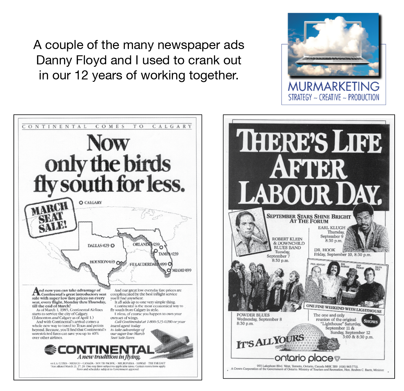 A couple of the many newspaper ads
Danny Floyd and | used to crank out
in our 12 years of working together.

 

MURMARKETING
STRATEGY ~ CREATIVE ~ PRODUCTION

 

 

 

CONTINENTAL COMES TO CALGARY

Now
only the birds
fly south for less.

© CALGARY

iy

DALLAS 9 ©

      
  

ROBERT KLEIN
& DOWNCHILD
BLUES BAN

  

  

DR HOOK

 

econmenTa SE