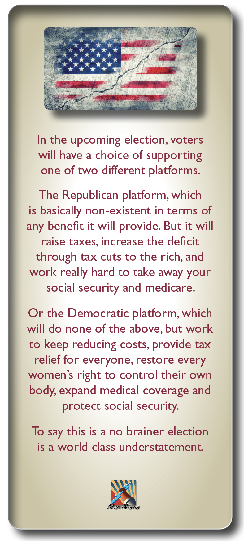 In the upcoming election, voters
will have a choice of supporting
bne of two different platforms.

The Republican platform, which
is basically non-existent in terms of
any benefit it will provide. But it will

raise taxes, increase the deficit

through tax cuts to the rich, and
work really hard to take away your
social security and medicare.

Or the Democratic platform, which
will do none of the above, but work
to keep reducing costs, provide tax
relief for everyone, restore every
women’s right to control their own
body, expand medical coverage and
protect social security.

To say this is a no brainer election
is a world class understatement.

BM