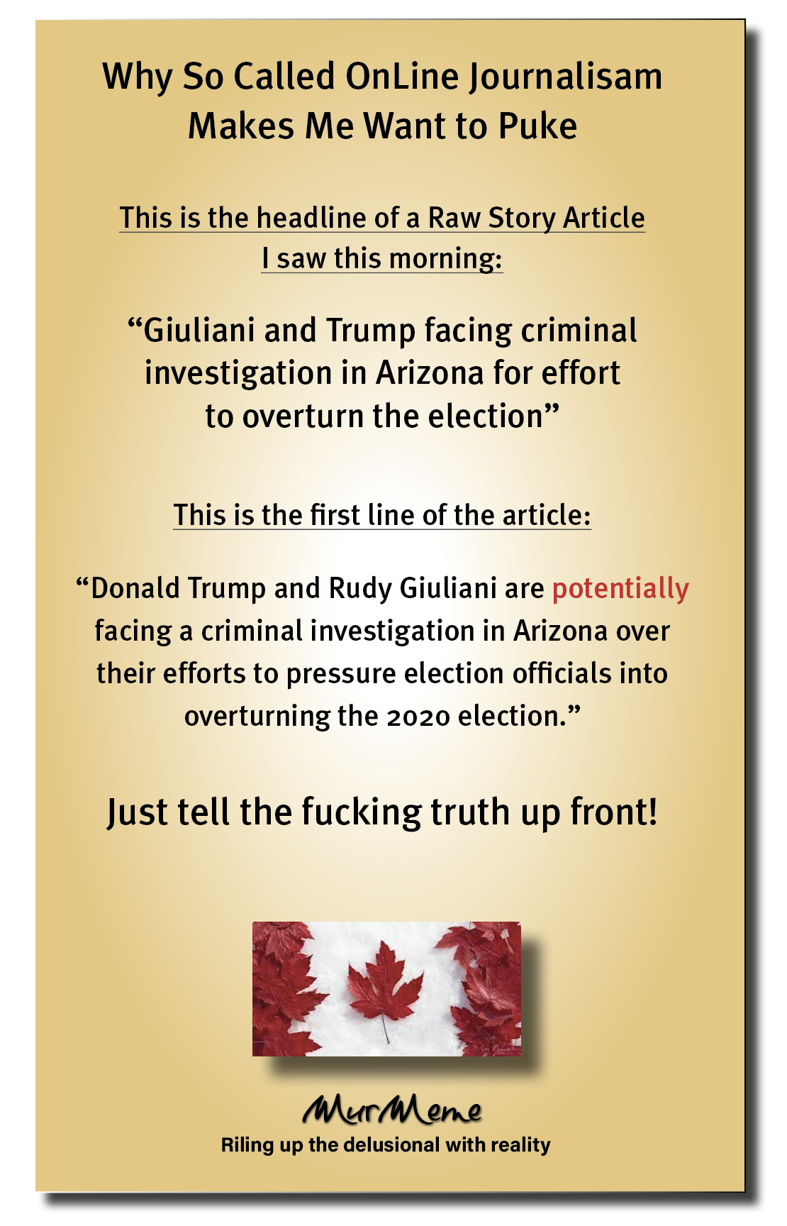 Why So Called OnLine Journalisam
Makes Me Want to Puke

This is the headline of a Raw Story Article
I saw this morning:

“Giuliani and Trump facing criminal
investigation in Arizona for effort
to overturn the election”

This is the first line of the article:

“Donald Trump and Rudy Giuliani are potentially
facing a criminal investigation in Arizona over
their efforts to pressure election officials into

overturning the 2020 election.”

Just tell the fucking truth up front!

Mur ene

Riling up the delusional with reality