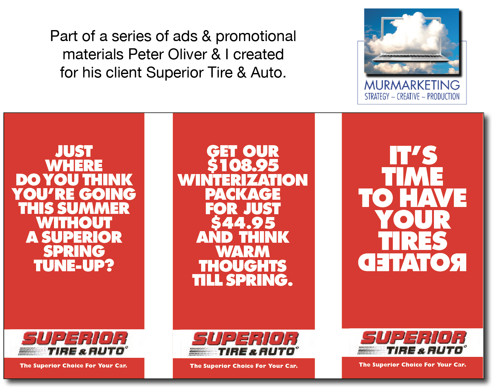 Part of a series of ads & promotional
materials Peter Oliver & | created
for his client Superior Tire & Auto.

 

MURMARKETING
STRATEGY - CREATIVE ~ PRODUCTION

1)
WHERE
DO YOU THINK
YOU'RE GOING
THIS SUMMER

TUNE-UP? br ((Epyiy Le)
TET

#= TIRE& AUTO’ = TIRE&2 AUTO" = TIRE&aRUTO’

The Superior Choice For Your Car. The Superior Choice For Your Car. The Superior Choice For Your Car.