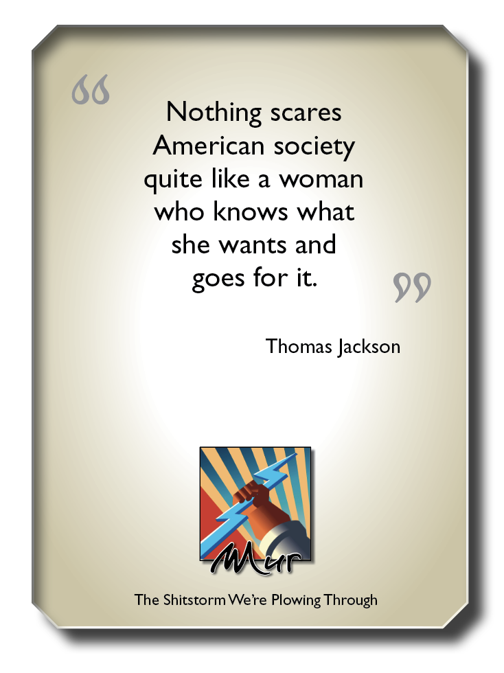 Nothing scares
American society
quite like a woman
who knows what

she wants and

goes for it. 09

Thomas Jackson

The Shitstorm We're Plowing Through